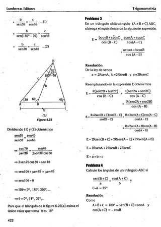 Lumbreras Editores Trigonometría
• —— = — — ...(0
sen30 sen60
b c
sen(18O°-70) sen40
• —— = — ...(2)
sen70 sen40
B
Dividiendo (1) y (2) obtenemos
sen70 _ sen40
sen30 sen60
sen70 _ sen40
,sen3? ¿sen3fcos30
=* 2sen70cos30 = sen40
=> senlO0 + = .jerríí
=>senlO0 = O
=>100 = 0°, 180°, 360°,...
=>0 = 0°, 18°, 36°,...
Para que el triángulo de la figura 6.25(a) exista el
único valor que toma Oes 18°
Problema 3
En un triángulo oblicuángulo (A * B * C) ABC,
obtenga el equivalente de la siguiente expresión
£ _ bcosB + ccosC ■ acosA + ccosC
eos (B - C) cos(A - C)
acosA + bcosB
eos (A - B)
Resolución
De la ley de senos
a = 2RsenA, b=2RsenB y c=2RsenC
Reemplazando en la expresión E obtenemos
E _ R(sen2B + sen2C) + R(sen2A + sen2C)
eos (B - C) eos (A - C)
R(sen2A + sen2B)
eos (A - B)
E Rx2sen(B+C)cos(B- C) | Rx2sen(A+C)cos(A- C)
cos(B-C) cos(A-C)
Rx2sen(A+B)cos(A- B)
cos(A-B)
E = 2Rsen(B + C) + 2Rsen(A + C) + 2Rsen(A + B)
E = 2RsenA + 2RsenB + 2RsenC
E = a + b + c
Problema 4
Calcule los ángulos de un triángulo ABC si
sen(B + C) _ cos(A + C)
a b y
C-A = 25°
Resolución
Como
A +é+C = 180°=» sen(B+C)=senA y
cos(A+C) = -cosB
422
 