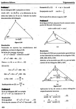 Lumbreras Editores Trigonometría!
Problema?
En un triángulo ABC cualquiera se tiene
m«A =45°, b= 20V2 m y la diferencia de los
otros dos lados es 16 (a>c). Calcule los lados
desconocidos del triángulo.
B
Figura 6.26
Resolución
Teniendo en cuenta las condiciones del
problema, se tiene la figura 6.26.
De la ley de cosenos, tenemos
a2= c2+ (20V2f - 2(20/2) ecos 45°
a2= c2+ 8(X) - 40c ... (1) ■
Pero a - c = 16 => a = 16+ c ... (2)
(2) en (1):
(16 + c)2= c2+ 800 - 40c
256 + / + 32c = / + 800 - 40c
=> 72c = 544 /. c = — m
9
212
Sustituyendo en (2): a = m
Problema 8
Si en un triángulo ABC se cumple
a2+ c2 = b2- ac. Calcule m < B
Resolución
De la igualdad b2 = a2 + c2 + ac ... (1)
De la ley de cosenos b2=a2+c2-2accosB ... (2)
Restando (4) y (2) - 0 = ac + 2accosB
Despejando eos B* eos B = ~
Por lo tanto B es obtuso e igual a 120°
Problema 9
En la figura 6.27(a) al punto D se le conoce como
punto de Brocard. Demuestre
cotA+cotB+cotC = cote’
Resolución
En la figura 6.27(b) por propiedades geométricas
se han obtenido las medidas de los ángulos CAD,
ADB, ABD, BCD y CDA.
Además, se ha asumido que AD=m, por ser lado
común de los triángulos ABD y ADC.
Aplicando la ley de senos a estos triángulos
respectivamente tenemos
m e
sen(B - 6) sen(A+C)
m b
y senG 5en(B+C)
...0),
...(2)
424
 