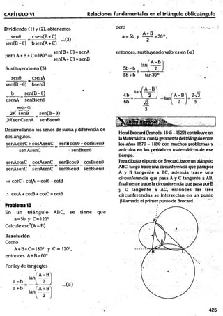 CAPÍTULO VI Relaciones fundamentales en el triángulo oblicuángulo
Dividiendo (1) y (2), obtenemos
sen8 _ csen(B + C)
sen(B -0) bsen(A + C)
pero
a = 5b y ^ ± ^ = 30°,
2
peroA +B + C=180° =
Sustituyendo en (3)
sen0 _ csenA
sen(B -0) bsenB
b sen(B -6)
csenA senBsenO
sen(A+C)
2 f( senB sen(B-O)
>RsenCsenA senBsenO
sen(B+C) = senA
>
sen(A + C) = senB
entonces, sustituyendo valores en (a)
. f A - B N
5 b -b “ H—
5b + b tan 30c
•
4b H :a ; b)
6b sÍ3
Desarrollando los senos de suma y diferencia de
dos ángulos.
senA cosC + cosA senC senB eos 0 - cosBsen0
----------------- -----—
------- a: ----------------------------- -
senAsenC senBsenO
senAcosC cosAsenC _ senBcosO _ cosBsenO
senAsenC senAsenC senBsenO senBsenO
=> cotC r cotA = cot8 - cotB
cotA + cotB + cotC = cotO
Problema 10
En un triángulo ABC, se tiene que
a=5b y C=120°
Calcule esc2(A - B)
Resolución
Como
A+B+C=180° y C = 120°,
entonces A+B=60°
Por ley de tangentes
a - b
a + b
tan!
A -B
2
Henri Brocard (francés, 1845-1922) contribuye en
la Matemática, con lageometríadel triánguloentre
los años 1870 - 1890 con muchos problemas y
artículos en los periódicos matemáticos de ese
tiempo.
Paradihujarel punto de Brocard, trace un triángulo
ABC,luego trace una circunferencia que pasa por
A y B tangente a BC, adem ás trace una
circunferencia que pasa A y C tangente a AB,
finalmente trace la circunferencia qué pasa por B
y C tangente a AC, entonces las tres
circunferencias se intersectan en un punto
0 llamado el primer punto de Brocard.
425
 