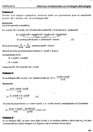 Problem
a12
S ien d o 6 un án g u lo c u a lq u ie ra , e n to n c e s h alle un e q u iv a le n te p ara la e x p re sió n
aco s(e - B) + b co s(e + A) en un triángulo ABC.
Resolución
Sea K la expresión a simplificar
CAPÍTULO VI________________________ Relaciones fundamentales en el triángulo oblicuángulo
K = acos(0-B ) + bcos(0 + A) = a[cos0cosB+sen0senB] + b [(cos0cosA-sen0senA)]
K= acose cosB + asenO senB + bcosO cosA - bsen6 senA
K=cos0(acosB+bcosA) + senO(asenB - bsenA) ... (1)
De la ley de senos----- - = -——, entonces asenB = bsenA
senA senB
Además de la ley de proyecciones tenemos c= acosB + bcos A,
reemplazando en (1)
K = cos0(c) +sen0(O)
.-. K = ccos0
Luego acos (0 -B ) +bcos (0 + A) = ccos0
Problem
a13
ccosA + ccosB
En un triángulo ABC, si cosC = 0,1. Calcule el valor de E= 1 ---------------------
a + b
Resolución
a+ b - ccosA - ccosB
L = --- ------------;------------
a+ b .
a - ccosA + b - ccosB
h = -------------------- --------- -U J
a + b
De la ley de proyecciones a - ccosA = acosC y b - ccosB = bcosC, reemplazando en (1) tenemos
_ acosC + bcosC (íh -TOcosC ' „ .
E = ---------------------= —-------=— = cosC = 0,1
a+ b £a+t>)
Problem
a14
En un triángulo ABC, se tiene como datos el lado a, la mediana relativa a dicho lado m a y el área
correspondiente a dicho triángulo es S. Exprese cotA en términos de los datos.
427
 