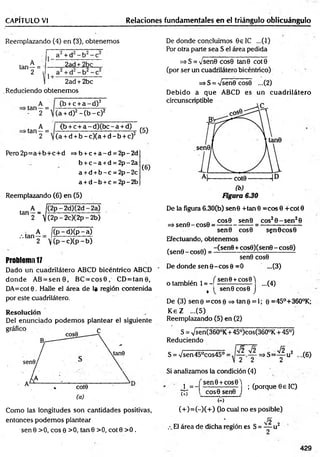 CAPÍTULO VI Relaciones fundamentales en el triángulo oblicuángulo
Reemplazando (4) en (3), obtenemos
, A
tan —=
2 -
a + d - b
2ad + 2bc
1+ -
2ad + 2bc
Reduciendo obtenem os
„ A
•tan —=
- 2
, A
•tan —=
2
(b + c + a - d ) 2
(a + d)2 - ( b - c ) 2
<b + c + a - d ) ( b c - a + d)
(a + d + b -c )(a + d - b + c)2
(5)
Pero 2p= a+ b + c+ d =>b + c +a - d = 2p - 2d
b + c - a +d = 2p - 2a
a +d + b - c = 2p - 2c
a + d - b +c = 2p - 2b
( 6)
Reemplazando (6) en (5)
A |(2 p -2 d )(2 d -2 a)
tan 2 ~ ]](2p - 2c)(2p - 2b)
( p -d ) (p - a )
 (p - c)(p - b)
Problem
a1
7
Dado un cuadrilátero ABCD bicéntrico ABCD
donde AB = s e n 8 , BC = c o s 0 , CD = ta n 0 ,
DA=cot8 . Halle el área de 1« región contenida
por este cuadrilátero.
Resolución
Del enunciado podem os plantear el siguiente
Como las longitudes son cantidades positivas,
entonces podem os plantear
senG > 0 , eos 0 > 0 , ta n 8 > 0 , cote >0 .
De donde concluimos 8 e IC ...(-1)
Por otra parte sea S el área pedida
=>S = y sen0 cos0 tan0 cote
(por ser un cuadrilátero bicéntrico)
=> S = -JsenQ cos0 ...(2)
Debido á que ABCD es un cuadrilátero
De la figura 6.30(b) sen0 +tan 8 =cos 8 +cot 0
_ „ cos8 senB eos2 8 -s e n 28
=> sen0 - cos8 = ---------------- ----------------------
sen0 cos0 sen0 cos0
Efectuando, obtenemos
(sene-cose) = -Csene+cose)(sen0 -c o s 8)
sen8 cos8
De donde sen 0 -co s 0 =0 ...(3)
o también 1= -|
( sen8 +cos8 )
...(4)
, sen0 cos8 J
De (3) sen 0 =cos 0 => tan 0 = 1; 0 =45°+360°K;
K eZ ...(5)
Reemplazando (5) en (2)
S = Vsen(360°K + 45°)cos(360°K + 45°)
Reduciendo
S = Vsen45°cos45°;
V2 V2 . V2 2
— => S =—- u ¿
2 2 2
,.(6)
X = -í
(+)
; (porque 8 e 1C)
Si analizamos la condición (4)
í sen 0 + cos0 )
l cos0 sen0 J
M
(+ )= (-)(+ ) (lo cual no es posible)
¡2
El área de dicha región es S = —-u 2
429
 