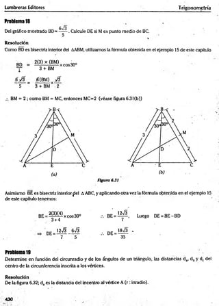 Lumbreras Editores Trigonometría
Problem
a18
Del gráfico mostrado BD=
6^3
5
. Calcule DE si M es punto medio de BC.
Resolución
Como BD es bisectriz interior del AABM, utilizamos la fórmula obtenida en el ejemplo 15 de este capítulo
BD
l
2(3) x (BM)
3 + BM
xeos30°
0 0 0 { m ) y 0
5 ~ 3 + BM* 2
BM = 2 ; como BM = MC, entonces MC=2 (véase figura 6.3l(b))
Figura 6.31
Asimismo BE es bisectriz interiorfiel AABC, y aplicando otra vez la fórmula obtenida en el ejemplo 15
de este capítulo tenemos:
2(3X4)
3 + 4
xeos30° Luego DE = BE - BD
= 12n
/3 _ 6 n
/3 . d e = 18n
/3 -
7 5 ” 35
Problema19
Determine en función del circunradio y de los ángulos de un triángulo, las distancias da, db y dc del
centro de la circunferencia inscrita a los vértices.
Resolución
De la figura 6.32; da es la distancia del incentro al vértice A ( r : inradio).
430
 