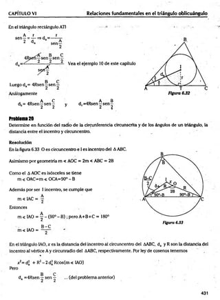 CAPÍTULO VI Relaciones fundamentales en el triángulo oblicuángulo
En el triángulo rectángulo ATI
A r r
sen—= — => d = ------t
-
2 da sen—
2
C
s
j
4
Vea el ejemplo 10 de este capítulo
Luego da= 4Rsen—sen —
Análogamente
._ A C , AO A B
dh= 4Rsen—sen — y dc=4Rsen—sen—
b 2 2 y 2 2
Problem
a20
Determine en función del radio de la circunferencia circunscrita y de los ángulos de un triángulo, la
distancia entre el incentro y circuncentro.
Resolución
En la figura 6.33 O es circuncentro e I es incentro del AABC.
Asimismo por geometría m < AOC = 2m < ABC = 2B
Como el A AOC es isósceles se tiene
m < OAC=m < OCA=90° - B
Ademáis por ser 1incentro, se cumple que
,. „ A
m < 1AC = —
Entonces
m < IAO = ~ - (90°- B) ; pero A+B+C = 180°
Figura 6.33
B -C
m < IAO = ——
En el triángulo IAO, x es la distancia del incentro al circuncentro del AABC, da y R son la distancia del
incentro al vértice A y circunradio del AABC, respectivamente. Por ley de cosenos tenemos
%
*2= d¡ + R2- 2 d* Rcos(m < IAO)
Pero
B C
da =4Rsen—se n — ... (del problema anterior)
431
 