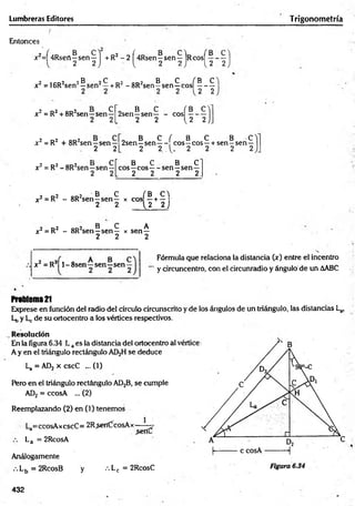 Lumbreras Editores Trigonometría
Entonces
jc?=f4Rsert—sen—1 + R2 - 2 í4Rsen —
sen—IrcosT——
—
2 2 ) 1
, 2 2 ) 1 , 2 2
2 icd2 2® 2^ o2 qd2 B C fB C
x = 16R¿sen —s e n —+RZ-8R¿sen—
sen—e o s ------
2 2
x2 = R2+ 8R2sen—sen—
„ B C ( B c y
2sen—sen— - eos —
L 2 2 u ~ 2 ) _
x 2= R2 + 8R2sen—sen —
2 2
t cr
-sen—
2 2L
x 2= R2-8R 2sen—sen—
„ B C ( B C B C
2sen—sen— eos—eos—+ sen—sen—
2 2 . 1 . 2 2 2 2
B C B C
eos—eos — sen—sen—
2 2 2 2.
? r»2 o d 2 B C f B C 
x2 = R - 8R sen—sen— x eos —+ —
2 2 { 2 2 )
2 r>2 od2 B C A
x ¿= R - 8R sen—sen— x sen—
2 2 2
Fórmula que relaciona la distancia (x) entre el incentro
y circuncentro, con el circunradio y ángulo de un AABC
x 2 =R2 l-8 s e n —sen—sen-
Problem
a21
Exprese en función del radio del círculo circunscrito y de ios ángulos de un triángulo, las distancias La,
Lt, y Lc de su ortocentro a los vértices respectivos.
Resolución
En la figura 6.34 Laes la distancia del ortocentro al
A y en el triángulo rectángulo AD2H se deduce
La =AD2 x cscC ...(1)
Pero en el triángulo rectángulo AD2B, se cumple
AD¡¡ = ccosA ... (2)
Reemplazando (2) en (1) tenemos
La=ccosAxcscC= 2R.sertCícosAx— —^
La = 2RcosA
Análogamente
.-.L5 = 2RcosB y •••Lc = 2RcosC
432
 