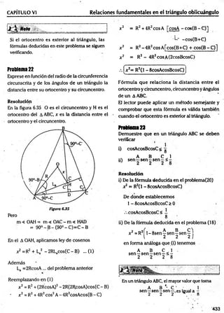 Relaciones fundamentales en el triángulo oblicuángulo
CAPÍTULO VI
J Mol __________ = =
Si ei ortocentro es exterior al triángulo, las
fórmulas deducidas en este problema se siguen
verificando.
x2 = R2+ 4R2cosA [cosA - cos(B - C)]
L- -cos(B+C)
x 2 = R2-4 R 2cosA [cos(B+C) + cos(B -C )]
x 2 = R2 - 4R2cosA(2cosBcosC)
Problema 22
Exprese en función del radio de la circunferencia
circunscrita y de los ángulos de un triángulo la
distancia entre su ortocentro y su circuncentro.
Resolución
En la figura 6.35 O es el circuncentro y H es el
ortocentro del A ABC, x es la distancia entre el
ortocentro y el circuncentro.
m < OAH = m < OAC - m < HAD
= 90° - B - (90° - C)=C - B
En el A OAH, aplicamos ley de cosenos
x2 =R2 + La2 - 2RLacos(C - B) ... (1)
Además
La =2RcosA... del problema anterior
Reemplazando en (1)
x2 = R2+ (2RcosA)2- 2R(2RcosA)cos(C- B)
x2 = R2+ 4R2eos2A - 4R2cosAcos(B - C)
f ' .
.
.
.
.
.
. "-.ir. -
.—
.-. x2= R2(l - ScosAcosBcosC)
V - ........- - - ...........- —
‘
Fórmula que relaciona la distancia entre el
ortocentroycircuncentro, circuncentroyángulos
de un AABC.
El lector puede aplicar un método semejante y
comprobar que esta fórmula es válida también
cuando el ortocentro es exterior al triángulo.
Problema23
Demuestre que en un triángulo ABC se deben
verificar
l) cosAcosBcosC< g
s A B C 1
¡i) s e n -s e n -s e n -< -
R esolución
i) De la fórmula deducida en el problema(20)
x2= R2C
1- 8cosAcosBcosC)
De donde establecemos
1- 8cosAcosBcosC > 0
•cosAcosBcosC< I
8
ii) De la fórmula deducida en el problema (18)
2 a2f , 0AB C )
x =R 1^8sen—sen—
sen—
l 2 2 2 j
en forma análoga que (i) tenemos
A B C 1
sen—sen-sen —< -
2 2 2 8
En un triángulo ABC, el mayor valor que toma
A B '• C . , 1
sen—sen—sen—,es igual a -
2 2 2 8
433
 