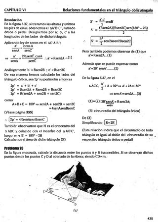 CAPITULO VI Relaciones fundamentales en el triángulo oblicuángulo
Resolución
En la figura 6.37, si trazamos las alturas y unimos
los pies de estas, obtenemos el AA'B'C',llamado
órtico o pedal. Designemos por a', b’, c’ a las
longitudes de los lados de dicho triángulo.
Aplicando ley de senos en el AC'AB':
a’ _ ccosA
senA senC
a ' 2Rserííf.cosA , _ m-v
senA serfC
Análogamente b' = Rsen2B ;c'= Rsen2C
De esa m anera hem os calculado los lados del
triángulo órtico, sea 2p' su perímetro entonces
2p' = a’+ b’ + c'
2p' = Rsen2A + Rsen2B + Rsen2C
2p' = R(sen2A + sen2B + sen2C)
como
A+B+C = 180° => sen2A + sen2B + sen2C
=4senAsenBsenC
(Véase página 355)
S - = ——senB'
2
S’ = (Rsen2A)(Rsen2C)sen(180° - 2B)
2
S' = — sen2Asen2Bsen2C
2
Pero también podemos observar de (1) que
a'=Rsen2A...(l)
Además que se puede expresar como
a'=2R' senA'........ (2)
De la figura 6.37, en el
tsAC'C, ~ + A = 90°=s A' + 2A= 180°
=s senA'=sen2A....(3)
(1)=(2): 2R'senA'= Rsen2A;
sen2A
(R': circunradio del triángula órtico)
•' (2p‘ = 4RsenAsenBsenC )
Tambiér observamos que H es el ortocentro del
A ABC y coincide con el incentro del AA’B’C’,
luego m < B' = 180° -2B
Calculamos el área de dicho triángulo (S1
)
De (3) ______
Simplificando ( r =2R ')
(Esta relación indica que el circunradio de todo
triángulo es igual al doble del circunradio de su ,
respectivo triángulo órtico o pedal)
Problema26
En la figura mostrada, calcule la distancia entre los puntos A y B inaccesibles. Si se observan dichos
puntos desde los puntos C y D ai otro lado de la ribera; siendo CD=m. -
(a)
435
 