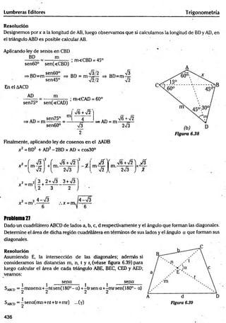 Lumbreras Editores Trigonometría
Resolución
Designemos porx a ia longitud de AB, luego observamos que si calculamos la longitud de BD y AD, en
el triángulo ABD es posible calcular AB.
Aplicando ley de senos en CBD
BD m
; m«CBD = 45°
sen60° sen(cCBD)
^ B D - m ^ ?
>BD=m:
sen45° V2/2
BD=m
s
En el AACD
AD
sen75° sen(<CAD)
; m<CAD = 60°
►
AD = m
sen75°
sen60°
m
s¡6 + >/2
&
2
>AD = m
V6 + V2
2V3
Finalmente, aplicando ley de cosenos en el AADB
x2 = BD2 + AD2-2BD x AD x cos30°
F ig u ra 6.38
f ^
2
r V 6 + V 2 Y
X = m - 7 =
l V 2 j
+
r 2 / 3 J i ■ m A
V2 í
x 2= m 2
3 + 2+ V3 3 +S ]
,2 o i. )
2 3
4-V 3
.-.x = m
4-V 3
V 6+n
/2 ) p Ü
2V3 y %
Problem
a27
Dado un cuadrilátero ABCD de lados a, b, c, d respectivamente y el ángulo que forman las diagonales.
Determine el área de dicha región cuadrilátera en términos de sus lados y el ángulo a que forman sus
diagonales.
Resolución
Asumiendo E, la intersección de las diagonales; además si
consideramos las distancias m, n, t y r, (véase figura 6.39) para
luego calcular el área de cada triángulo ABE, BEC, CED y AED;
veamos:
j j sena ^ ^ sena
Sabcd = -m nsena+ -ntsen(180°-a)+ -trsena+ -m rsen(180°- a)
SabcD= |sena(m n+nt+tr+m r) ...(y)
436
 