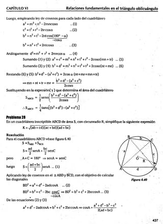 Luego, empleando ley de cosenos para cada lado del cuadrilátero
a2= m 2+ n2-2m ncosa ...(1)
c2= t2+r2-2 trc o sa ...(2)
b2 = n2+ 12- 2ntcos( 180° - a)
-co sa
b2 = n2+ 12+ 2ntcosa ...(3)
Análogamente d2=m2+ r2+ 2mrcos a ...(4)
Sumando (1) y (2): a2+ c2= m 2+ n2+ 12+ r2- 2cosa(mn + tr) ... (5)
CAPÍTULO VI________________________ Relaciones fundamentales en el triángulo oblicuángulo
Sumando (3) y (4): b2+ d2= m 2+ n2+ 12+'r2+ 2cosa(nt + mr) ... (6)
Restando (6) y (5): b2+d2- (a2+c2) = 2cos a (nt+m r+m n+tr)
>mn + nt + tr + mr =
b2+ d2- ( a 2+ c2)
2cosa
Sustituyendo en la expresión( y ) que determina el área del cuadrilátero
’ ABCD
1
= -s e n a
2
V + d2- ( a 2+ c2)
2cosa
•'•Sabcd = —
tana[(b2+ d2) - ( a 2+ c2)]
4
Problem
a28
En un cuadrilátero inscriptible ABCD de área S, con circunradio R, simplifique la siguiente expresión
K = V(ab + cd)(ac + bd)(ad + be)
Resolución
Para el cuadrilátero ABCD véase figura 6.40
S = S^B0 +SB
C
D
„ ad . b e _
S = — senA + — senC
2 2
pero ,A +C = 180° => senA = senC
luego S =^ d p j senA ... (i)
Aplicando ley de cosenos en el AABD y BCD, con el objetivo de calcular
las diagonales
BD2= a2+ d2- 2adcosA ... (2)
BD2= b2+ c2- 2bc cosC => BD2 = b2+ c2+ 2bccosA... (3)
, -cosA
De las ecuaciones (2) y (3)
a2+ d2- 2adcosA = b 2+ c2+ 2bccosA => cosA =
a2-t-d2- b2- c2 .
2Cad + be)
437
 