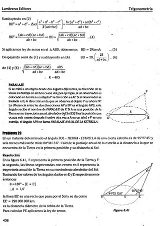 Lumbreras Editores Trigonometría
Sustituyendo en (2)
BD2= a 2+ d2- ¿ a d
a2+d2- b 2- c 2
/(ad + b c)
bc(a2+ d2) +ad(b2+ c2)
ad + be
Ep; ^ (ab + cd)(ac + bd) , Bp _ j(ab + cd)(ac +bd) ^
ab + bc V ab +bc .
Si aplicamos ley de senos en el A ABD, obtenemos
Despejando senA de (1) y sustituyendo en (4)
BD = 2RsenA ... (5)
BD- 2R( j y - (6)
de (4) y (6):
I
(ab + cd)(ac + bd)
ad + bc
4RS
ad + bc
.-. K = 4RS
P A R A LA JE
Si se mira a un objeto desde dos lugares diferentes, la dirección de la
visual es distintaen ambos casos. Asf,porejemplo, si un observador es
colocado en Amiraa un objeto P ladirección es ARSiel observadorse
traslada a B, la dirección en la que se observa al (Ajeto P es ahora BR
La diferencia entre las dos direcciones APy BP es el ángulo APB, este
ángulo recibe el nombre de PARALAJEde P. SiA es una posición de la ,
Tierraen su trayectoriaanual, alrededordel Sol (S) Bes la posición que Q i.
ocupa seis meses después (vuelve otra vez a Aen un año) y P es una a ' -
estrella, el ángulo APBse llamaPARALAJEANUALDELA ESTRELLA.
Problem
a29
te
En un instante determinado el ángulo SOL ■TIERRA - ESTRELLA de una cierta estrella es de 95°27’45" y
seis m eses más tarde mide 84°34'13.6". Calcule la paralaje anual de la estrella a la distancia a la que se
encuentra de la Tierra en la primera posición y su distancia al Sol.
R esolución
En la figura 6.41, E representa la primera posición de la Tierra y E’
la segunda, las líneas segmentadas con centro en S representa la
trayectoria anual de la Tierra en su movimiento alrededor del Sol.
Ilustrando los valores de los ángulos dados en Ey E' respectivamente
entonces
0 =180°-(E + E')
.-.0 = 1,4"
la línea EE' es una recta que pasa por el Sol y se da como
EE' = 298 000 000 km.
es la distancia diámetro de la órbita de la Tierra.
Para calcular PE aplicamos la ley de senos. Figura 6.41
438
 