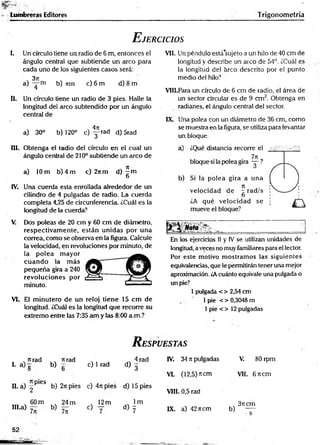 fc
S
S
S
fr"
í.- . . . .
BgSraW
l1
^--
*
• Lumbreras Editores Trigonom etría
E jercicios
I. Un círculo tiene un radio de 6 m, entonces el
ángulo central que subtiende un arco para
cada uno de los siguientes casos será:
3ji
a) — m b) Tim c) 6 m d) 8 m
II. Un círculo tiene un radio de 3 pies. Halle la
longitud del arco subtendido por un ángulo
central de
4n
a) 30° b) 120° c ) y r a d d) 5rad
III. Obtenga el radio del círculo en el cual un
ángulo central de 210° subtiende un arco de
a) 10 m b) 4 m c) 2itm d) ^ m
O
IV. Una cuerda esta enrollada alrededor de un
cilindro de 4 pulgadas de radio. La cuerda
completa 4,25 de circunferencia. i.Cuál es la
longitud de la cuerda?
V. Dos poleas de 20 cm y 60 cm de diámetro,
respectivam ente, están unidas por una
correa, como se observa en la figura. Calcule
la velocidad, en revoluciones por minuto, de
la polea m ayor
cuando la m ás
pequeña gira a 240
revoluciones por
minuto.
VI. El m inutero de un reloj tiene 15 cm de
longitud. ¿Cuál es la longitud que recorre su
extremo entre las 7:35 am y las 8:00 a.m.?
VII. Un péndulo está'sujeto a un hilo de 40 cm de
longitud y describe un arco de 54°. ¿Cuál es
la longitud del arco descrito por el punto
medio del hilo?
VIII. Para un círculo de 6 cm de radio, el área de
un sector circular es de 9 cm 2. Obtenga en
radianes, el ángulo central de! sector.
IX. Una polea con un diámetro de 36 cm, como
se muestra en la figura, se utiliza para levantar
un bloque.
En los ejercicios II y IV se utilizan unidades de
longitud, a veces no muy familiares para el lector.
Por este motivo m ostram os las siguientes
equivalencias, que le permitirán tener una mejor
aproximación. ¿Acuánto equivale una pulgada o
un pie?
1pulgada < > 2,54 cm
1pie < > 0,3048 m
1pie < > 12 pulgadas
R espuestas
nrad
I- a ) g b)
nrad
6
c) 1 rad
4 rad
d ) 3
IV. 34 7tpulgadas V. 80 rpm
VI. (12,5) ítem VII. 6 7tcm
H. a) f 6S b) 2ti pies c) 4rcpies d) 15 pies
VIII. 0,5 rad
60 m
IH.a) - b)
24 m
7n
, 12m
c) y
lm
d) y IX. a) 42ncm
3rt cm
b) —
52
 
