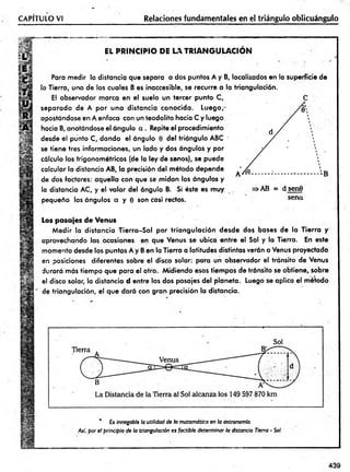 CAPITULO VI Relaciones fundamentales en el triángulo oblicuángulo
v:
V
EL PRINCIPIO DE LA TR IA N G U LA C IO N
Para medir ia distancia que separa a dos puntos A y B, localizados en la superficie de
la Tierra, uno de los cuales B es inaccesible, se recurre a la triangulación.
El observador marca en el suelo un tercer punto C,
separado de A po r una distancia conocida. Luego,-
apostándose en A enfoca con un teodolito hacia C y luego
hacia B, anotándose el ángulo a . Repite el procedimiento
desde el punto C, dando el ángulo 0 del triángulo ABC '
se tiene tres informaciones, un lado y dos ángulos y por
cálculo los trigonom étricos (de la ley de senos), se puede
calcular la distancia AB, la precisión del método depende
de dos factores: aquella con que se m idan los ángulos y
la distancia AC, y el valor del ángulo B. Si éste es muy
pequeño los ángulos a y 0 son casi rectos.
>AB = d sen9
sena
Los pasajes de Venus
M edir la distancia T ierra-S ol por tria n g u la ció n desde dos bases de la Tierra y
aprovechando las ocasiones en que Venus se ubica entre el Sol y la Tierra. En este
momento desde los puntos A y B en la Tierra a latitudes distintas verán a Venus proyectado
en posiciones diferentes sobre el disco solar: para un observador el tránsito de Venus
durará más tiem po que para el otro. M idiendo esos tiempos de tránsito se obtiene, sobre
el disco solar, la distancia d entre los dos pasajes del planeta. Luego se aplica el método
de triangulación, el que dará con gran precisión la distancia.
* £s innegable la utilidad de h matemática en la astronomía.
Así, por el principio de la triangulación es factible determinar la distancia Tierra - Sol.
439
 