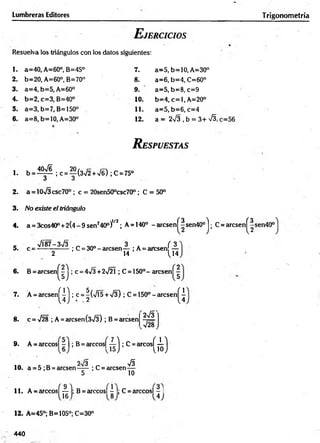 E jercicios
Lumbreras Editores
Resuelva los triángulos con los datos siguientes:
1. a=40, A=60°, B=45° 7. a=5, b=10, A=30°
2. b=20, A=60°, B=70° 8. a=6, b=4, C=60°
3. a=4, b=5, A=60° 9. a=5, b=8, c=9
4. b=2, c=3, B=40° 10. b=4, c = l, A=20°
5. a=3, b=7, B=150° 11. a=5, b=6, c=4
6. a=8, b=10, A=30° 12. a = 2V3 , b = 3+ S ,
R espuestas
1. b = ^ l ;c = ^(3V 2 +>/6) ;C = 75°
O ü
2. a = 10>/3csc70o ; c = 20sen50°csc70°; C = 50°
3 . No existe el triángulo
4. a = 3cos40° +2(4-9sen240°)1/2; A= 140° -arcsenj^|sen40° j ; C = arcsen^
- VÍ87-3n
/3 „ ono 3 . ( 3
5. c = --------------; C = 30° - arcsen— ; A = arcsen —
2 14 ^14
6 . B = arcsen^|j ; c = 4V3 +2-72Í; C = 150°- arcsenj^|
7. A = arcsenj^j ; c = ^(/Í5 + V3) ; C = 1 5 0 °-arcsen^
8. c = a
/28 ; A=arcsen(3V3) ; B = arcsen
2V3
9. A = arccos| - | ; B = arccos|
V28,
ií);C
-"c
o
s
(ii)
2 / 3 ^
10. a = 5 ;B = arcsen-----; C = arcsen—
5 10
11. A = árceos
{ » -
arccosl - I; C = arccosl - I
12. A=45°; B=!05°; C=30°
Trigonometría
440
CO
|
C
'l
 