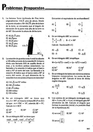 Problemas propuestos
1. La fam osa Torre inclinada de Pisa tenía
originalmente 11073 pies de altura. Desde
un punto situado a 80+307Í9 píes de la base
de la torre, se encuentra que el ángulo de
elevación de la parte más alta de la torre es
de 60°. Encuentre la altura de dicha torre.
Encuentre el equivalente de senAsenBsenC
«i c)!
D>1
A) 82,2573 pies
B) 80V3pies
C) 82,25 pies -
D) 2073 pies
E) 9073 pies
2. La estación de guardacostas Aestá localizada
a 120 millas al oeste de la estación B. Un barco
e*nvía una llamada SOS de auxilio desde el
mar, y la reciben am bas estaciones. La
llamada a la estación A indica que el barco
está a 40° al norte del este. La llamada a la
estación B indica que el barco está a 30° al
norte del oeste. ¿A qué distancia de la
estación A se encuentra el barco en mención?
A) 110 73 csc70° millas
B) 100 73 millas
C) 80 73 millas
D) 200 millas
E) 150 millas
5. En un triángulo ABC se conoce
- + - = 72 ; B - C = 90°
c á
Calcule 2tanAcos(B+C)
A) -7 3 B) -7 2 C) -2
D) -3 E) -272
6. En un triángulo ABC simplifique
M =(a+b)2(l-cosC ) + ( a - b ) 2(l+cosC)
A) 2c2 B) 2a2 C) 3b2
D)2b2 E) c2
7. En un triángulo los lados son números enteros
im pares consecutivos. La sum a de dos
ángulos es 60°. Calcule el área de dicha
región triangular.
A )1^ B) 373 0 473
D) 573 E) 273
3. En un triángulo ABC se tiene que
m < A = 80°, se traza la ceviana BP, (P en AC)
tal que : m < PBC = 10°, además AB = PC.
Calcule m « BCP.
A) 10° B) 20° ' C)30°
D) 40° * E) 50°
4. En un triángulo ABC se tiene que:
cosA cosB cosC a2+ b 2+ c2
:---- — —----- i--------= ------- ñ-----
a b e R3
8. Los catetos de un triángulo rectángulo son:
AB = 3 cm y BC = 4 cm; el triángulo gira 60°
alrededor de AB. Calcule el ángulo que
forman la posición inicial y la posición final
de la hipotenusa AC.
A) árceos |" |j B) 30° C) 16°
D) a rc o s j^ j E) 18°
441
 