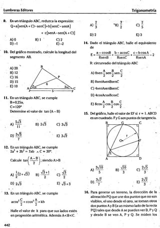 Lumbreras Editores Trigonom etría
9. En un-triángulo ABC, reduzca la expresión:
Q=a[sen(A + C)-senC]+b[senC-senA]
+ c[senA-sen(A + C)]
A) 0 B) 1 C) 2
D) -1 E) -2
10. Del gráfico mostrado, calcule la longitud del
segmento AB.
11. En un triángulo ABC, se cumple
B=0,25a,
C=120°
Determine el valor de tan (A - B)
3J3
11
B) 2 s Í3 C) 3^3
3 s / 3
7
’ E) 3V2
12. En un triángulo ABC, se cumple
2a2 + 3b2 = 7ab a C = 30°.
Calcule ta n ^ ^ ^ -^ j; siendo A>B
A )i(2 +V3) B ) ^ J C ) f
D) 2V3 E) V3 + 3
13. En un triángulo ABC, se cumple
2 C 2 A ,,
acos —+ ecos' —= kb
2 2
. Halle el valor de k para que sus lados estén
en progresión aritmética. Además A<B<C.
2 3 2
A) 3 'B) 5 C) 5
D )2 E )3
14. Dado el triángulo ABC, halle el equivalente
de
_ a-cco sB b -ac o sC c - b c o s A ’
E ---------------+ --------------+ ----------------- 2
RsenB RsenC RsenA
R: circunradio del triángulo ABC
A B C
A) 8sen—sen—sen —
2 2 2
B) 8seriAsenBsenC
C) 4senAsenBsenC
D) 4cosAcosBcosC
„ A B C
E) 8cos—eos—eos—
2 2 2
15. Del gráfico, halle el valor de EF si r = 1. ABCD
es un cuadrado. Fy G son puntos de tangencia.
16. Para generar un terreno, la dirección de la
alineación PQ que une dos puntos que no son
visibles, el uno desde el otro, se toman otros
dos puntos Ay B(a un mismo lado de la recta
PQ) tales que desde A se pueden ver B, P y Q
y desde B se ven A, P y Q. Se m iden los
442
 