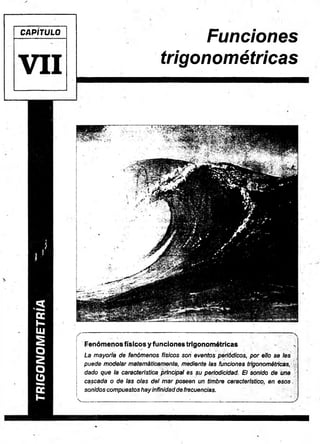 CAPÍTULO
V I I
Funciones
trigonométricas
/
■ — • ■ : 1 : :
Fenómenos físicos y funciones trigonométricas .
La mayoría de fenómenos físicos son eventos periódicos, por ello se les
puede modelar matemáticamente, mediante las funciones trigonométricas,
dado que la característica principal es su periodicidad. El sonido de una
cascada o de las olas del mar poseen un timbre característico, en esos.
sonidos compuestos hay infinidad de frecuencias.
v_________ ' ... '.:r ■ ' -- ■" :
 