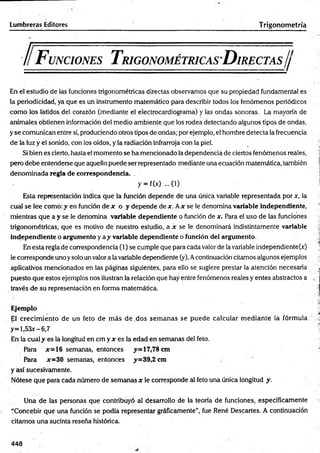 Lumbreras Editores Trigonometría
F unciones T rigonométricas D irectas//
En el estudio de las funciones trigonométricas directas observamos que su propiedad fundamental es
la periodicidad, ya que es un instrumento matemático para describir todos los fenómenos periódicos
com o los latidos del corazón (mediante el electrocardiograma) y las ondas sonoras. La mayoría de
animales obtienen información del medio ambiente que los rodea detectando algunos tipos de ondas,
y se comunican entre sí, produciendo otros tipos de ondas; por ejemplo, el hombre detecta la frecuencia
de la luz y el sonido, con los oídos, y la radiación infrarroja con la piel.
Si bien es cierto, hasta el momento se ha mencionado la dependencia de ciertos fenómenos reales,
pero debe entenderse que aquello puede ser representado mediante una ecuación matemática, también
denom inada regla de correspondencia. .
y = f(x) ... (i)
Esta representación indica que la función depende de una única variable representada por x, la
cual se lee como: y en función de x o y depende de x. Ax se le denomina variable independiente,
mientras que a y se le denomina variable dependiente o función de x. Para el uso de las funciones
trigonométricas, que es motivo de nuestro estudio, a x se le denominará indistintamente variable
independiente o argumento y a y variable dependiente o función del argumento.
En esta regla de correspondencia (1) se cumple que para cada valor de la variable independiente^)
le corresponde uno ysolo un valor a la variable dependiente (y). Acontinuación citamos algunos ejemplos
aplicativos mencionados en las páginas siguientes, para ello se sugiere prestar la atención necesaria
puesto que estos ejemplos nos ilustran la relación que hay entre fenómenos reales y entes abstractos a
través de su representación en forma matemática.
Ejemplo
El crecim iento de un feto de m ás de .dos sem anas se puede calcular m ediante la fórmula
y= l,53x-6,7
En la cual y es la longitud e n c m y * es la edad en semanas del feto.
Para *=16 semanas, entonces y= 17,78 cm
Para *=30 semanas, entonces y=39,2 cm
y así sucesivamente.
Nótese que para cada número de semanas * le corresponde al feto una única longitud y.
Una de las personas que contribuyó al desarrollo de la teoría de funciones, específicamente
“Concebir que una función se podía representar gráficamente”, fue René Descartes. A continuación
citamos una sucinta reseña histórica.
448
 
