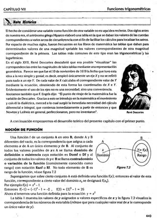 CAPÍTULO Vil Funciones trigonométricas
Nota H i s t ó r í t a ______________________ _____________ _ _ _ _____________________________
El hecho de considerar una variable como función de otra variable no es una idea reciente. Dos siglos antes
de nuestra era, el astrónomo griego Hiparco elaboró una tabla en la que se daban los valores de las cuerdas
correspondientes a varios arcos de circunferencia con el fin de facilitarlos cálculos para localizar los astros.
Por espacio de muchos siglos, fueron frecuentes en los libros de matemática las tablas que daban para
determinados valores de una magnitud variable los valores correspondientes de otra magnitud
correspondiente de la primera. Las tablas más comunes de este tipio eran las trigonométricas'y las
logarítmicas. '
En el siglo XVII, René Descartes descubrió que era posible “visualizar” las
correspondencias entre las magnitudes de tales tablas mediante una representación
geométrica. Parece ser que fue el 10de noviembre de 1619 la fecha que tuvo esta
¡dea a la vez simple y genial; es decir, empleó únicamente un eje X y no se refirió
para nada a un eje Y. De cada valor de X calculaba el correspondiente valor de Y
mediante la ecuación, obteniendo de esta forma las coordenadas de X e Y.
Evidentemente el uso de los ejes no es una necesidad, sino una conveniencia.
Anotamos también que E Engels dijo: “El punto de viraje de la matemática fue la
variable de Descartes. Gracias a esto se introdujo en la matemática el movimiento
y con él la dialéctica, merced a lo cual surgió la inmediata necesidad del cálculo
diferencial e integral, que comienza inmediatamente a partir de entonces y que
Newton y Leibniz en general, perfeccionaron, pero no inventaron”. René Descartes
A continuación empezaremos el desarrollo teórico del presente capítulo con el primer punto.
NOCIÓN DE FUNCIÓN _______________________
Una función f de un conjunto A en otro B, donde A y B
diferentes del vacío, es la correspondencia que asigna a cada
elemento r de A un único elemento y de B. Al conjunto de
todos los.valores posibles de x e A se llam a dom inio de
definición o existencia cuya notación es Domf o Df y al
.conjunto de todos los valores de y e B se llama contradom inio
o variación de la función (comúnm ente conocido como
rango) con notación Ranf o Rf. No todo elemento de B es
rango de la función, véase figura 7.2
Supongamos que sobre cierto conjunto A está definida una función f(x); entonces el valor de esta
función, correspondiente a cierto valor del dominio x0se designará f(x0).
Por ejemplo f(x) = x3- i
Entonces f(-l) = (-1)3- 1 = -2 , f(3) = (3)3- 1 = 26
Ahora sí tenemos una función definida para la ecuación y = x2
La tabla 1 muestra los valores de y asignados a valores específicos de x y la figura 7.3 visualiza la
correspondencia de los números de esta tabla (nótese que para cualquier valor real de x le corresponde
un único valor de y).
449
 