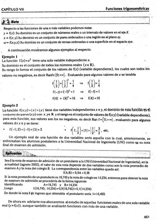 CAPITULO Vil Funciones trigonométricas
i Nota
Respecto a las funciones de una o más variables podemos notar.
y = f(>): Su dominio es un conjunto de números reales o un intervalo de valores en el eje X.
z = f(x; y) Su dominio es un conjunto de pares ordenados o una región en el plano xy.
w= f(x;y;z) Su dominio es un conjunto de ternas ordenadas o una superficie en el espacio xyz.
A continuación mostramos algunos ejemplos al respecto.
Ejemplo 1
La función f(x)=x2 tiene una sola variable independiente x.
Su dominio es el conjunto de todos los números reales (x e R ).
Su rango lo forma el conjunto de los valores de f(x) (variable dependiente), los cuales son todos los
valores no negativos, es decir Ranfe [0;+°°). Evaluando para algunos valores de x se tendría
m h
f(-l)=(-D2=l
f(4) = (4)2 =16
f(-D = i
f(4) = 16
Ejemplo 2
La función f(x;y) = | x | + 1y | tiene dos variables independientes x e y, el dominio de esla función e$ e
conjunto de pares (x;y) con x,ye R y el rango es el conjunto de valores de f(x;y) (variable dependiente),
para esta función, sus valores son los no negativos, es decir Ran f= [0;+ °°), evaluando para algunos
valores d s x e y se tiene:
f(-l;2 ) = | - l | + |2| = 3
f¡ l=m+ lj 3 ,
2! = 2 ’
Un ejemplo real de una función de dos variables sería aquella con la cual, anteriormente, se
enfrentaban los alumnos postulantes a la Universidad Nacional de Ingeniería (UNI) como es su nota
final de exam en de admisión.
Aplitaqón
Sea I la nota de examen de admisión de un postulante a la UNI (Universidad Nacional de ingeniería), en la
actualidad (agosto 2002), el valor de esta nota depende de dos variables como son la nota promedio de
examen Ay la nota del colegio B. La correspondencia entre las variables queda así:
I(A;B) = 0,9A +0,1B
Si la nota promedio de un postulante es 16,745yla nota de colegio es 14,234, entonces para obtener la nota
de examen de admisión se procedería de la forma siguiente
Identificando A= 16,745 y B=14,234
Luego 1(16,745; 14,234)=0,9(16,745)+0,1(14,234)
De donde la nota I de ingreso que obtendría el postulante sería 1=16,493.
De ahora en adelante nos abocaremos al estudio de aquellas funciones reales de una sola variable
real (y=f(x)), aunque también se analizarán funciones con más de una variable.
.451
 