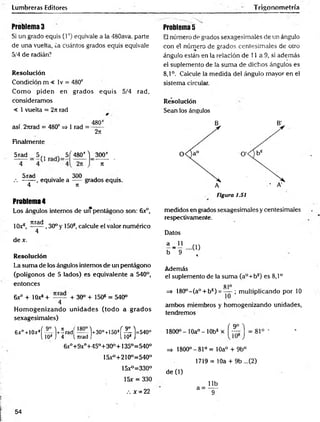 Lumbreras Editores Trigonometría
Problema 3
Si un grado equis (l*) equivale a la 480ava. parte
de una vuelta, ¿a cuántos grados equis equivale
5/4 de radián?
Resolución
Condición m < lv = 480*
C om o piden en grados eq u is 5/4 rad,
consideramos
< 1 vuelta = 2it rad
así. 2Tirad = 480* => 1 rad =
Finalmente
480*
2tt“
5 rad 5 ,, 5Í 480*1 300*
— J ~ r ■
5rad . . 300 ,
.-. -----equivale a -— grados equis.
4 T
t
Problema 5
El número de grados sexagesimales de un ángulo
con el número de grados centesimales de otro
ángulo están en la relación de 11 a 9, si además
el suplemento de la suma de dichos ángulos es
8,1°. Calcule la medida del ángulo mayor en el
sistema circulen.
Resolución
Sean los ángulos
Problema 4
Los ángulos internos de uiTpentágono son: 6x°,
10x®, 7rra<^ , 30° y 150®, calcule el valor numérico
4 *
de x.
Resolución
La suma de los ángulos internos de un pentágono
(polígonos de 5 lados) es equivalente a 540°,
entonces
6x° + lOx® + + 30° + 1508 = 540°
4
H om ogenizando unidades (tod o a grados
sexagesim ales)
6x° +10x!í — l+írad( — l+30°+150sf -^1=540°
l 10s J 4 l road J l 10s J
6x°+9xo+45o+30°+135°=540°
15x°+210°=540°
15x°=330°
15x = 330
.-. x = 22
Figura 1.51
medidos en grados sexagesimales y centesimales
respectivamente.
Datos
a _ 1
_
1
b 9
Además
el suplemento de la suma (a°+b®) es 8,1°
81°
=> 180°-(a° + bs) = — ; multiplicando por 10
ambos miembros y hom ogenizando unidades,
tendremos
„ í 9o
1800o -1 0 a °-1 0 b s x rr;
=> 1800°-81°= 10a° + 9b°
1719= 10a + 9b ...(2)
de (1)
54
 