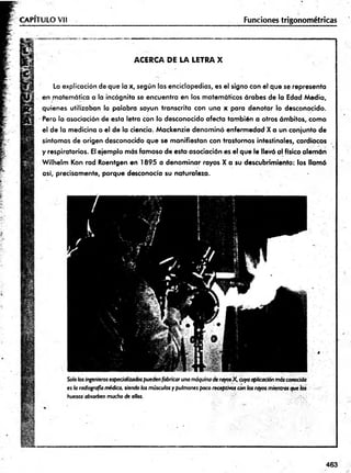CAPÍTULO Vil Funciones trigonométricas
ACERCA DE LA LETRA X
La explicación de que la x, según las enciclopedias, es el signo con el que se representa
en matemática a la incógnita se encuentra en los matemáticos árabes de la Edad Media,
quienes utilizaban la palabra sayun transcrita con una x para denotar lo desconocido.
Pero la asociación de esta letra con lo desconocido afecta también a otros ámbitos, como
el de la medicina o el de la ciencia. Mackenzie denominó enfermedad X a un conjunto de
síntomas de origen desconocido que se manifiestan con trastornos intestinales, cardiacos
y respiratorios. El ejemplo más famoso de esta asociación es el que le llevó al físico alemán
Wilhelm Kon rad Roentgen en 1895 a denominar rayos X a su descubrimiento: los llamó
así, precisamente, porque desconocía su naturaleza. ■
es h radiografía médica, siendo los músculos y pulmones poco receptivos con
huesos absorben mucho de ellos.
463
 