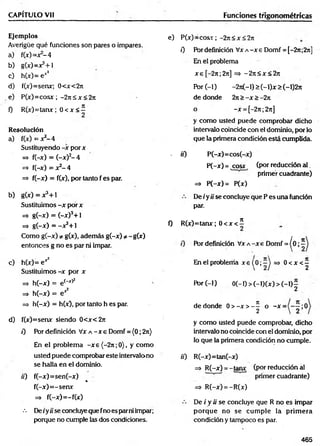 CAPÍTULO Vil
Ejemplos
Averigüe qué funciones son pares o impares.
a) f(» = jr-4
b) gW =x3+1
c) h(x)= ex*
d ) f(x)=senx; 0<x<2n
e) P(x)= cosx; -2 jtS x < 2 jt
0 R (x)=tanx; 0 < x < í
Resolución
a) f(x)= x*-4
Sustituyendo -x porx
=> f(-x) = (-x)2- 4
=
5
> f(-x) = x2- 4
=> f(-x) = f(x), por tanto f es par.
b) g (x )= x 3+ l
Sustituim os-x por x
=* g(-x) = (-x)3+ l
=> g(-x) = -X 3 + 1
Como g(-x) * g(x), además g(-x) * -g(x)
entonces g no es par ni impar.
c) h (x )= ex2
Sustituimos -x por x
=> h(-x) = e(' x)í
=¡. h(-x) = e*2
=> h(-x) = h(x), por tanto h es par.
d ) f(x)=senx siendo 0 < x < 2 je
0 Por definición Vx a - x e Domf = (0; 2n)
En el problem a -x e {-2rc;0), y como
usted puede comprobar este intervalono
se halla en el dominio.
tí) f(-x)= sen(-x)
%
f(-x )= -sen x
=* f(-x)= -f(x)
••• Detyüseconcluyequefnoesparniimpar;
porque no cumple las dos condiciones.
Funciones trigonométricas
e) P(x)=cosv; -2n< x< 2jt
0 Pórdefinición V x A -x e Domf = [~2n;2n]
En el problema
x e [ - 2 je;2 je] = > - 2 j i < x < 2 je
Por ( - 1 ) - 2 je( - 1 ) > ( - 1 ) x > ( - 1 ) 2 je
de donde 2n >-X >-2k
o -x = [-2¡i;27t]
y como usted puede comprobar dicho
intervalo coincide con el dominio, por lo
que la primera condición está cumplida.
> tí) P(-x)=cos(-x)
P(-x)= cosx (por reducción a l.
primer cuadrante)
=* P (-x)= P(x)
De i ytí se concluye que P es una función
par.
0 R(x)=tanx; 0 < x < í
Por definición Vx a -x e Domf = ^0;
En el problema x e { 0 ; —'j => 0
JE
< X < —
2
Por (-1) 0 (-0 > (-l)(x ) > (-!)£
de donde 0 > - x > - ^ o -x =
y como usted puede comprobar, dicho
intervalo no coincide con el dominio, por
lo que la primera condición no cumple.
tí) R (-x)=tan(-x)
=> R(-x) = -tanx (por reducción al
primer cuadrante)
=> R(-x) = -R(x)
De i y tí se concluye que R no es impar
porque no se cum ple la prim era
condición y tampoco es par.
465
 