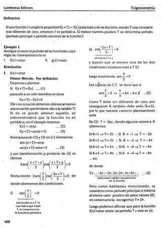 Lumbreras Editores Trigonometría
Definición
Si una función fcumple la propiedad f(x+T) = f(x) para todo x de su dominio, siendo Tuna constante
real diferente de cero, entonces f es periódica. El menor número positivo T se denomina periodo
(periodo principal o periodo mínimo) de la función f.
Ejemplo 1
Averigüe si existe el periodo de las funciones cuya
regla de correspondencia es
!. f(x)=senx II. g(x)=tanx
Resolución
ii) eos
2x + T
involucra a T yx
y puesto que al m enos una de las dos
condiciones involucra solo a T (i)
I. f(x)=senx
Primer Método. Por definición
Esquema a plantear
Si f(x+T)=f(x) .....(1)
pasando a un solo miembro se tiene
f(x+T)-f(x)=0
(De esta ecuación debemos obtener al menos
una ecuación que involucre sólo a la variable T)
Si no se puede obtener aquello, se
sobreentenderá que la función no es
periódica; en el ejemplo tenemos
f(x) = sen* (2)
f(x+T)=sen(x+T) ......(3)
Reemplazando (2) y (3) en (1) obtenemos
sen (x+T)=senx
sen(x+T)-senx=0 .....(4)
y por transformación a producto de (4) se
obtiene
2sen
x +T - x
eos
x + T + x
= 0
luego resolviendo sen —= 0 '
Del capítulo de C.T. se tiene que si
sen^ = 0 =» ^ = k7t ; ^ e Z ....(5)
Como T debe ser diferente de cero, por
consiguiente K también debe serlo (k*0),
por lo que nuestro correcto planteamiento
seria
De (5) T = 2kn, dando algunos valores a K
obtenemos
Si K=1 => T= 2n ; Si K = -1 => T = -2 n
Si K=2 => T= 4n ; Si K = -2 => T = -4rc
Si K=3 => T= 6n ; Si K = -3- =>T = -6n
Si K=4 => T= 8rt ; Si K = -4 =*T.= -8tt
... etc.
de donde
R educiendo 2s e n |^ ^ j c o s |^ ^ j = 0 de
donde obtenemos dos condiciones.
sólo involucra a T, lo
cual indica que existe
T, en consecuencia,
la función es periódica
T = ...-4 n ;-2 n ;2 n ;2n;47i;67t;... ....(6)
todos estos valores son periodos
de la función
Pero com o habíam os m encionado, se
considera com o periodo principal o mínimo
a! menor valor positivo de estos valores (6),
en consecuencia escogemos T= 2rt.
Luego podemos afirmar que para la función
f(x)=senx existe un periodo T y este es -2n.
468
 