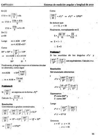 CAPÍTULO I Sistemas de medición angular y longitud de arco
En (2)
1719 = 10
=> 1719 =
+9b
U b '
•9
110b + 81b
1719 =
191b
>b =81
De (1)
a=99
Como
= x sym => x 8ym = 13850m
Se deduce que
x = 13, y = 50
Finalmente, reemplazando en E
E=
5 0 -3 7
 13
Luego m < AOB =99°
m < A'0'B'=81S
Como
99° = 99° x f 151 ]= 1108
=> m<AOB > m<A'0'B'
, i i
99° 81 8
Finalmente, el ángulo mayor en el sistema circular
se obtendrá, com o sigue
m<AOB = 99°
m < AOB =
Jtrad
180°
1ln rad
20
Problema 6
Si
243
20
se expresa en la forma x8ym
_ y -37
Calcule E =
R esolución
Convirtiendo a grados centesimales.
243 =f 243Y í 151U —
20 J [ 2 0 ' J_{ 9'
243
13,5S
20
100"
243
20
= 13s + 0,5s [ - p - j = 13g + 50"
= 13s50rl
=» E = 1 - 1
E=0
Problema7
Si las m edidas d e los ángulos x az ' y
( fi83mY
* ( 5'6H
V
I ■ I j son equivalentes. Calculex+ z .
Resolución
Del enunciado obtenem os
Expresamos
68com o 600my
5' como300"
Luego
r603*Y f 3 0 6/1
Xo z' = 9/rf 17/
x ° ¿ = 67°18’
Entonces
x = 67 y z = 18
.-. x+ z = 85
55
 