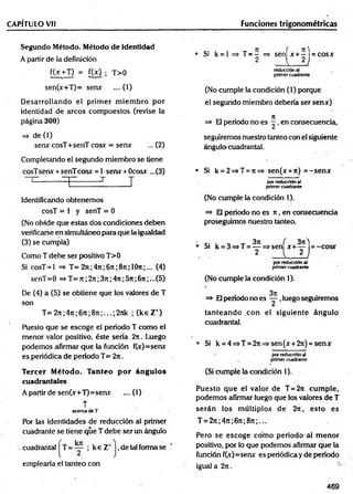 CAPÍTULO Vil
Segundo Método. Método d e identidad
A partir de la definición
f(x +T) = [W ; T>0
sen(x+T)= serur ....(1)
D esarrollando el prim er m iem bro por
identidad de arcos com puestos (revise la
página 300)
=> de (1)
serur cosT+senT cosx: = serur ... (2)
Completando el segundo miembro se tiene
cosTserur + senTcosx = 1•serur + Ocosur ...(3)
------ T T T
Identificando obtenemos
cosT = 1 y senT = 0
(No olvide que estéis dos condiciones deben
verificarse en simultáneo para que la igualdad
(3) se cumpla)
Como T debe ser positivo T>0
Si cosT-1 => T= 2ti ;4rc;6 n ;8t
c; 1O
ti ;... (4)
senT=0 => T= 7t; 2n;3n ;4rr;5?t;6n ;...(5)
De (4) a (5) se obtiene que los valores de T
son
T= 27t;47t;67t;8Tc;...;2nk ; (k e Z +)
Puesto que se escoge el periodo T como el
menor valor positivo, éste sería 2n. Luego
podemos afirmar que la función f(x)=serur
es periódica de periodo T= 2n.
Tercer Método. Tanteo p o r ángulos
cuadrantales
A partir de sen(x+T)=serur .... (1)
T
acercade T
Por las identidades de reducción al primer
cuadrante se tiene que T debe ser un ángulo
cuadrantal = ; k e Z+j ,de tal forma se
emplearía el tanteo con
Funciones trigonométricas
• Si k = l => T = ~ => seníx + -1 = cosx
2 ■ I , 2 J
reducción al
primer cuadrante
(No cumple la condición (1) porque
el segundo miembro debería ser sen*)
=> El periodo no es ^ , en consecuencia,
seguiremos nuestro tanteo con el siguiente
ángulo^cuadrantal.
• Si k = 2=>T = 7t=> sen(x + 7i) = -se n *
por reducción al
primer cuadrante
(No cumple la condición 1).
=> El periodo no es it, en consecuencia
proseguimos nuestro tanteo.
• c- i o ' *r 3ti ( 3?t)
• Si k = 3=>T = — =>sen x + — = -c o sr
, - 2 . I 2 J
por reducción al
primer cuadrante
(No cumple la condición 1).
=» El período no es ~ ,luego seguiremos
tan tean d o con el siguiente ángulo
cuadrantal.
• Si k = 4=»T = 27i=»sen(jr+2n) = senx
por reducción al
primer cuadrante
(Si cumple la condición 1).
Puesto que el valor de T = 2n cum ple,
podemos afirmar luego que los valores de T
serán los m últiplos de 2n, esto es
T = 27t;47i;67t;8n;...
Pero se escoge cóm o periodo al m enor
positivo, por lo que podemos afirmar que la
función f(x)=senx es periódica y de periodo
igual a 2n .
469
 