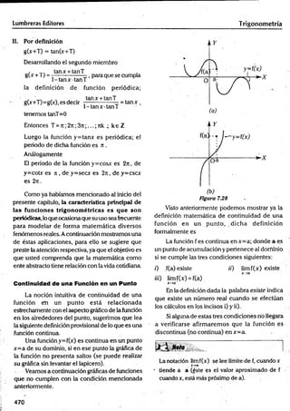 Lumbreras Editores Trigonom etría
II. Por definición
g(x+T) = tan(x+T)
Desarrollando el segundo miembro
, tanx + tanT
g(x +T) = —— -------- -, para que se cumpla
1-ta n x ta n T
la definición de función periódica;
, ' ., . , . tanx + tanT
gO+T)=gO), es decir — ----- --— - = ta n x ,
1 -tan x tan T
tenemos tanT= 0
Entonces T = n ;2j i;3rc;...; nk 4 ke Z
Luego la función y = tanx es periódica; el
periodo de dicha función es n .
Análogamente
El periodo de la fu n ció n y=cosx es 2j i , de
y=cobr es ji , de y=secx es 2n , de y=cscx
es 2rt.
Como ya habíamos mencionado al inicio del
presente capítulo, la característica principal de
las funciones trigonom étricas es q u e son
periódicas, lo que ocasionaque su uso sea frecuente
para m odelar de forma m atem ática diversos
fenómenos reales. Acontinuación mostramos una
de éstas aplicaciones, para ello se sugiere que
preste la atención respectiva, ya que el objetivo es
que usted comprenda que la matemática como
ente abstracto tiene relación con la vida cotidiana.
Continuidad de una Función en un Punto
La noción intuitiva de continuidad de una
función em un punto está relacionada
estrechamente con el aspecto gráfico de la función
en los alrededores del punto, sugerimos que lea
la siguientedefinición provisional de lo que es una
función continua.
Una función y=f(x) es continua en un punto
x = a de su dominio, si en ese punto la gráfica de
la función no presenta saltos (se puede realizar
su gráfica sin levantar el lapicero).
Veamos a continuación gráficas de funciones
que no cumplen con la condición mencionada
anteriormente.
Figura 7.28
Visto anteriormente podemos mostrar ya la
definición matemática de continuidad de una
función en un punto, dicha definición
formalmente es
La función f es continua enx= a; donde a es
un punto de acumulación y pertenece al dominio
si se cumple las tres condiciones siguientes:
0 f(a) existe /'/') lim f(x) existe
x-»a
iii) limf(x) = f(a)
x-+ a'
En la definición dada la palabra existe indica
que existe un número real cuando se efectúan
los cálculos en los incisos i) y ii).
Si alguna de estas tres condiciones rio llegara
a verificarse afirm arem os que la función es
discontinua (no continua) en x=a.
«ota ■ [
La notación limf(x) se lee límite-de f, cuando x
x -» a
* tiende a a (éste es el valor aproximado de f •
cuando x, está más próximo de a).
470
 