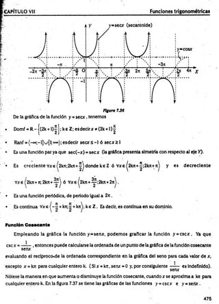 Figura 7.36
De la gráfica de la función y = se cx , tenemos
Domf . R - { '(2k +l); ; ke Z; es decir x * (2k + l)^
Ranf = {-°°;-1]u [1;-h=°); es decir s e c x s - l ó s e c x ^ l
Es una función par ya que sec(-x ) = secx (la gráfica presenta simetría con respecto al eje Y).
• Es crecien te Vxe ¡2kn-,2kn+~j donde ke Z ó Vxe ^2kn+^;2kjt+Jt) y es d ecrecien te
Vxe ^2kn+7r, 2kn+ — j ó Vxe ^2kn + — ;2kn+2nJ.
• Es una función periódica, de periodo igual a 2 n .
• Es continua Vxe ^ - í + krt;~ + knj; ke Z . Es decir, es continua en su dominio.
Función Cosecante
Em pleando la gráfica la función y=senx, podem os graficar ia función y = cscx . Ya que
esc x = — — , entonces puede calcularse la ordenada de un punto de la gráfica de la función cosecante
senx
evaluando el reciproco.de la ordenada correspondiente en la gráfica del seno para cada valor de x,
excepto x = krc para cualquier entero k. ( Si x = kn, senx = O y, por consiguiente —-— es indefinido).
senx
Nótese la m anera en que aum enta o disminuye la función cosecante, cuando x se aproxima a kn para
cualquier entero k. En la figura 7.37 se tiene las gráficas de las funciones y = esex e y - sen x .
 