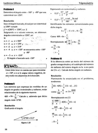 Lumbreras Editores Trigonometría
Problema 8
Determine el ángulo entre - 180° y -90° que sea
coterminal con 1290°.
Resolución
Seax el ángulo buscado, el cual por ser coterminal
a 1290° cumple
x - n(360°) + 1290o, n e Z
Asignando a n valores enteros, se obtienen
ángulos coterminales a 1290°, así
Si 2 ~
n = -1 => x —930° V 1
n —-2 => x = 570° ¿ ¡se ( r
n = -3 => x = 210°
n = -4 => x = -150° se encuentra entre -180°
y -90°
n = - 5 => x = -510°
El ángulo x buscado será -150° t
Usted debe tener en cuenta que para encontrar
jr=-150°, a n se le asigna valores negativos, de
otro modo nos alejaremos de lo buscado.
Problema 9
Los números que expresan las medidas de un
ángulo en grados centesimales y radianes, están
relacionados de la siguiente manera
C
40R = 8ji - — Calcule x, sabiendo que dicho
óX
ángulo mide 13°30'.
Resolución
Graficando el ángulo
Expresando en centesimales y radianes
i=;s
27° 108
13,5° = =—x-!^- = io»
♦ 2 9o
, „ c. 27° rrrad 3n rad
13,5° = —- x -------= ---------
2 180° 40
Identificando los números convencionales para
dicho ángulo
S = — ;C = 1 5 ;R = —
2 40
Como 40R = 8n -
3x
Reemplazando 40
15
= 8 7 t - —
3x
3x
=5n
1
x = -
n
Problema10
Si la diferencia entre un tercio del número de
grados sexagesimales y el cuádruple del número
de radianes del mismo ángulo es la ti ava parte
de (15-ti ). Calcule dicho ángulo en radianes.
Resolución
Planteando lo en unciado en el problem a,,
tendremos
^(S)-4(R ) = i (15- ti) ....(1)
como
S R
180 n
180R
7t
Reemplazando en (1)
I f !? ^ _ 4 (R ) =1(15 - ti)
3 n I n
6°R l n , x
-------- 4R = -(1 5 -7t)
71 71
— (15-n) = -(1 5 - t
i)
7
1 7
1
56
 