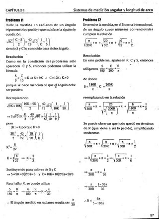 CAPITULO 1 Sistemas de medición angular y longitud de arco
Problema 11
Halle la m ed id a en radianes de un ángulo
trigonométrico positivo que satisface la siguiente
condición:
siendo S y C lo conocido para dicho ángulo.
Problema 12
Determine la medida, en el Sistema Internacional,
de un ángulo cuyos números convencionales
cumplen la relación
n 20
-----+ JT + ./------h
30R V
3C
fe _ 1
7t + S + n 2
R esolución
Com o en la condición del problem a sólo
aparecen C y S, entonces podemos utilizar la
fórmula
^ = í - = K=>S = 9K a C=10K; K>0
9 10
porque se hace mención de que el ángulo debe
ser positivo
Resolución
En este problema, aparecen R, C y S, entonces
S C R
utilizam os— = 2^ = - •
de donde
g _ 180R c 200R
Reemplazando
1 2 J 19 ( 10K 9K
=» 3>fetíIKi — = — >/rfí x —í — +—1;
2 19 K ljO 9 /
pero
| K| =K porque K>0
— = — xl
2 >9. 90 A K
1 8
K = 27
K = 3— => K = -
V27 - 3
reemplazando en la relación
f n
, -----+ rr +
V30R
20
+ 71 +
6 1
180R +n ~ 2
n
Se puede observar que todo quedó en términos
de R (que viene a ser lo pedido), simplificando
tendremos
[~ñ n ¡ f~ñ 1
, -----+ n '+,/------+ it + ,/------+ ir = -
 30R  30R  30R 2
, n
a i na i
>3J — —+ Jt = - = > ,/------ + n = —
V30R 2 . 30R 6
Sustituyendo para valores de Sy C
=> S=9K=9(2/3)=6 y C=10K=10(2/3)=20/3
n 1
------------+71 = --------
30R 36
Para hallar R, se puede utilizar
S R 6 R _ jt
---- = — =♦----- = —=> R ' —
180 J t 180 ti 30
El ángulo medido en radianes resulta ser
Jt 1- 36ti
30R 36
.R =
6n
5-180JI
57
 