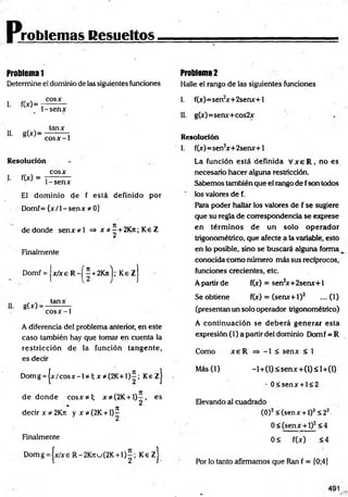 roblemas Resueltos
Problema 1
Determine el dominio de las siguientes funciones
I. fW=
cosx
1-senx
II. g to =
tanx
cosx-1
Resolución
cosx
L fW = P s e n x
El dom inio de f está definido por
Domf= { x /l-s e n x * 0]
dedonde se n x * l => x *-+ 2K jt; Ke Z
Finalmente
Domf = x / x e R - f í +2Kn');' Ke z j
II. g(x) =
tanx
co sx -1
A diferencia del problema anterior, en este
caso también hay que tomar en cuenta la
restricción de la función tangente,
es decir
Domg = jx /c o s x -l* I;x * (2 K + I)í; KezJ
d e d o n d e co sx * l; x*(2K + l ) - , es
* n 2
decir x * 2 K j i y x * (2 K + l) -
Finalmente
D om g=|x/xeR -2K 7tu(2K + l ) | ; K e z j
Problema 2
Halle el rango de las siguientes fundones
I. f(x)=sen2
x+2senx+l
II. g(x)=senx+cos2x
Resolución
1. f(x)=sen2
x+2senx+l
La función está definida V x e R , no es
necesario hacer alguna restricdón.
Sabemos también que el rango de fson todos
los valores de f.
Rara poder hallar los valores de f se sugiere
que su regla de correspondencia se exprese
en térm inos de un solo operador
trigonométrico, que afecte a la variable, esto
en lo posible, sino se buscará alguna forma k
conocida como número más sus recíprocos,
funciones crecientes, etc.
A partir de f(x) = sen2
x+ 2senx+1
Se obtiene f(x) = (senx+1)2 ....(1)
(presentan un solo operador trigonométrico)
A continuación se deb erá generar esta
expresión (1) a partir del dominio Dom f = R
Como x e R => -1 < senx < 1
M ás(l) -l+ (l)< se n x + (l)< l+ (l)
- 0 < sen x + l< 2
Elevando al cuadrado
(O)2< (senx + 1)2S 22-
0< (senx + 1)2<4
0< f(x) <4
Por lo tanto afirmamos que Ran f = [0;4]
 