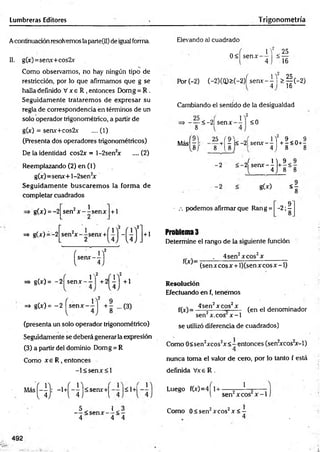 Lumbreras Editores Trigonometría
Acontinuación resolvemos laparte(II) de igual forma.
II. g(x)=senx+cos2x
Como observamos, no hay ningún tipo de
restricción, por lo que afirmamos que g se
halla definido V x e R , entonces Domg = R .
Seguidamente trataremos de expresar su
regla de correspondencia en términos de un
solo operador trigonométrico, a partir de
g(x) = senx+cos2x .... (1)
(Presenta dos operadores trigonométricos)
De la identidad cos2x = l-2sen2
x ....(2)
Reemplazando (2) en (1)
g(x)=senx+l-2sen2
x
Seguidam ente buscarem os la form a de
completar cuadrados
g(x) = -2 2 i
sen r — senx + 1
=* g(x)
=> g(x) = -2 sen* - i
,2
=* g(x)= ~2
(presenta un solo operador trigonométrico)
Seguidamente se deberá generar la expresión
(3) a partir del dominio Domg = R
Como x e R , entonces
- l< s e n x < l
Elevando al cuadrado
0< senx-
JY < 25
4 “ 16
Por(-2) (-2)(Q )>(-2)Ísenx--M > § ( - 2 )
16
Cambiando el sentido de la desigualdad
,2
- — <-2| senx
8
1
<0
Más
25 (9
8 / 8 l 8
2
+| r l< -2L senx-^j + |< 0 + ^
J 1 ) 9
2 s e n x - -
l 4 .) 8
g(x) <£
■ .-. podemos afirmar que Ran g = -2 ;?
8
Problema 3
Determine el rango de la siguiente función
_____ . 4sen2x eos2x _____
~ (senxcosx + l)(sen x co sx -l)
Resolución
Efectuando en f, tenemos
f(jr)= ^ n ’ xcos’ x , (en el denominador
sen x.cos x -1
se utilizó diferencia de cuadrados)
Como 0<sen2xcos2x< —entonces (sen2
xcos2
x-l)
4
nunca toma el valor de cero, por lo tanto f está
definida Vxe R .
<senx+^
< s e n x -
' - 1+'
i < -
4 4
1
sen2xcos x -1
Luego f(x)=4 1+ - —
r r •
Como 0< sen2xcos2x < -
492
 