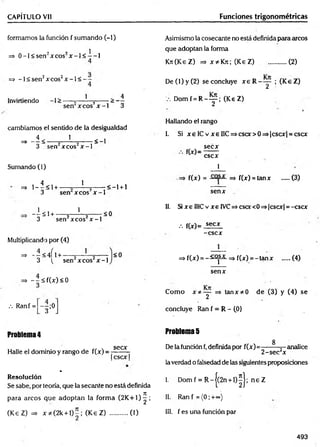 CAPÍTULO Vil Funciones trigonométricas
formamos la función f sumando (-1)
, , l
=> 0 -l< sen " x co s x - l < — 1
=> -l< s e n 2xcos2x - l < —-
1 4
Invirtiendo -1 > -----=
------- 5------ > —
sen xcos x -1 3
cambiamos el sentido de la desigualdad
~ - l < , 1 2 - < - l
3 sen xcos Jf-1
Sumando (1)
4 1
= » 1 --< 1 + --------=— ^ -----------<-1 + 1
3 sen xcos x -1
- i Sl + - ‘
3 sen2x cos2x - l
Multiplicando por (4)
=> - - < 4 Í l + ------y----~— 2-------
3 v sen xcos x -1
=> - - < f ( x ) < 0
<0
<0
.-. Ran f = --;0
3 J
Problema4
Halle el dominio y rango de f(x) =
secx
Icscx I
Asimismo la cosecante no está definida para arcos
que adoptan la forma
KTt(KeZ) => x* K n ; (K eZ) ...........(2)
D e (l)y (2 ) se concluye r e R - y ; (K eZ )
V. D o m f = R - y ; (K eZ)
Hallando el rango
I. Si x eIC v x e IIC ^ c scx > 0 = > |cscx | = cscx
secx
f ( x ) =
cscx
1
f(x) = =» f(x) = tanx ..... {3)
senx
II. Si x e II1Cv r e IVC=>cscc<0=>|cscx| = -cscx
.-. f(x)= secx
-cscx
=> f(x) = - :£^ £- => f(x) = -ta n x .....(4)
senx
Com o X *~ Y =* fanx?tO de (3) y (4) se
concluye Ran f = R - {0}
Problema5
8
De la función f,definida por f(x)=—---- =- analice
2 -sec'x
la verdad o falsedad de las siguientes proposiciones
%
Resolución
Se sabe, por teoría, que la secante no está definida
I. Dom f = R -j(2 n + l)^J; n e Z
para arcos que adoptan la form a (2 K + 1 )^; II. Ran f = (0 ;+ «)
(K eZ) => x * (2k + 1 )-; (K eZ ) ...........(1) III. f es una función par
493
 