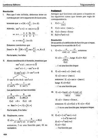 Lumbreras Editores Trigonometría
Resolución
l. Para que f este definida, debemos tener en
cuenta que por serx argumento de la secante,
tenemos que x * (2K +1)^ ; (n e Z)
Además, sec2x * 2 => secx*± V 2
n n 3n 5it
=> x # ...;— ;—;— ; — ;...
4 4 4 4
x * n rc ± -; (ne Z)
4
Entonces concluimos que
D om f= R - (2K + l)^;njt + í ; n . K e Z
Por lo tanto, I es falso.
II. Ahora considerando el dominio, tenemos que
sec2x > ] ; secx*±y¡2
-sec2x < -I ; -s e c 2x * - 2
2 -se c 2x < l ; 2 -s e c 2x * 0
2 -se c zx<0 v 0 < 2 -sec2x < 1
------— =
—<0 v -----— 2~>1
2 -sec x 2 -sec x
Las particiones se han invertido
8
-< 0 v
8
2 -se c 2x 2 -se c 2x
>8
f(x) < 0 v f(x) >8
=> Ran f = {-" ;0}u[8;°°)
Por lo tanto, II es falso.
III. Finalmente, como
8
f(-x) = -
8
= f(x)
,2 -s e c 2(-x ) 2 -se c 2x
entonces, f es una función par; III es
verdadero.
Problema 6
Averigüe qué funciones son pares o impares en
los siguientes casos que tienen por regla de
correspondencia.
II. f(x) = s e c x -| tanx | .
III. f(x) = 2senx + 3cosx
IV. f(x)=x3tan(rcx)
Resolución
De acuerdo a la definición de función par o impar,
busquemos la ecuación de f(-x)
—X —X
I. f(-x) = ------— - = -------, entonces
cos(-x) cosx
f(-x )= — — , luego f(-x)=-f(x)
cosx
f(x)
f es una función impar.
II. f(-x) = sec(-x) - 1tan(-x) |
f(-x) = s e c x -|ta n x |
entonces' f(-x) = secx - 1tan x |
luego f(-x)=f(x)
••• f es una función par.
III. f(-x) = 2sen(-x) + 3 cos(-x)
-sen x cosx
f(-x) = -2sen x + 3c o s x ,
entonces f(-x) * f(x) y f(-x) *--f(x)
f no es una función par, tampoco impar.
IV. f(-x) = (-x)3tan (- n x)
= (-x^í-tan n x)
f(-x) = x3tan( k x)
f(-x) = f(x)
.-. f es función par
494
 