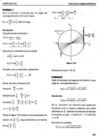 CAPITULO Vil
Problema 7
Sea la función f definida por ia regla de
correspondencia f(x)=secx+tanx.
Si x e , halle el rango.
Resolución
Transformando la función f.
f(x) = secx + tanx
f(x) = c s c ^ 2 -x j+ c o t^ 2 -x
Aplicamos la identidad de arco mitad
e
COt- = CSC0+ COt0
2
f W - c o t | J - |
También, por su cofunción, obtenemos
f(x) = tañí 2 + | | ........(I)
Ahora, del dato, formamos (1)
Tenemos ^2 < x < 2n
Multiplicando ^ : ^2 <2 < n
„ , x 3n it x x , n
Sumando ^ : ' J +4 < 2 + 4 4
X ti 5te
=» 7t< —+ —< —
2 4 4
Véase la figyra 7.50 donde se ha presentado los
X 71
valores de —+ ^ . luego obtenemos los valores
f x Jt
de tan -
Funciones trigonométricas
tanji< tanÍ2 + 5 l < t a n —
2 4 ' 4
0 < f(x) á 1
Finalmente, Ran f = (0; 1]
Problema 8
Halle el dominio y el rango de la función f, cuya
regla de correspondencia es
f(x) =Ví+sen2
x+/l +cos2x
Resolución —
f(x) = Ví+ sen2
x +Vl+cos2x
De la función f se observa que aparecen
funciones seno y coseno, sabemos que están
definidas en R , además los radicalesno afectan
el dominio ya que l+sen2
x>0 a 1+cos2
x>0;
V x eR
Elevando al cuadrado
f2(x) = 3+ 2^2+sen2x eos2x
495
 