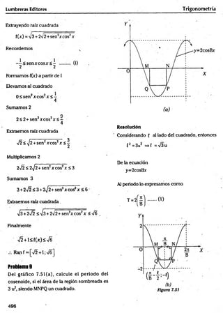 Lumbreras Editores T rigonometría
Extrayendo raíz cuadrada
f(x) = v3 + 2V2+sen2x eos2x
Recordemos
- i< s e n x c o s x < - ..... (1)
2 2
Formamos f(x) a partir de I
Elevamos al cuadrado
0 < sen 2xcos2x < -
4
Sumamos 2
Q
2 < 2 + sen 2xcos2x < -
4
Extraemos raíz cuadrada
y¡2<y¡2 +sen2xcos2x <|
Resolución
Considerando 5 al lado del cuadrado, entonces
( 2 = 3u2 =>i =V3u
Multiplicamos 2
2>/2 < 2^2+ sen2x eos2x < 3
Sumamos 3
3 +2%/2<3 + 2^2+sen2xcos2x < 6
Extraemos raíz cuadrada _
y¡3+2^2 < V3 + 2/2+sen2xcos2x <%/6 ,
Finalmente
42 +< f{ x ) < S
Ranf =[V2 + 1;V6]
Problema 9
Del gráfico 7.51 (a), calcule el periodo del
cosenoide, si el área de la región sombreada es
3 u2, siendo MNPQ un cuadrado.
De la ecuación
y=2cosBx
Al periodo lo expresamos como
T=2
( i ) ..... 0)
496
 