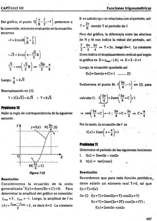 CAPÍTULO Vil Funciones trigonométricas
Del gráfico, el punto Q| j pertenece a
la cosenoide, entonces evaluando en la ecuación,
tenemos
- í = 2cosB| - - -
B 2
I ” 8
-V3 = 2cos
V3 f S a ) V3B n
T - .c o ^ T B ■ -
Luego, ^ = 3/3
Reemplazando en (1)
T = 2(3>/3) = 6>/3 T = 6>/3
Problema 10
Halle la regla de correspondencia de la siguiente
senoide.
R esolución
C onsiderem os la ecuación de la onda
generalizada *f(x) = A sen(Bx+C) + D. Para
determinar la amplitud del gráfico es conocido:
ymax = 3 . Tmin = -1 • Luego, la amplitud de f es
| A | = ^'m
ax ^min = 2, es decir A=2. La constante
B es sabido que se relaciona con el periodo, así:
2n
T = — siendo T el periodo de f.
D
Pero del gráfico, la diferencia entre las abscisas
de N y M nos jndica la mitad del periodo, así:
T Qtt
—= -------— => T = 2n, luego B -l. La constante
2 4 4
Dnos indica el desplazamiento vertical que según
la gráfica es D = ymax- |A | => D = 3 -2 = l
Luego, la ecuación quedaría así
f(x)=2sen(x+C )+l ..........(1)
Evaluemos el punto M: f|
calculare: f ^ ^ j = 2sen|
-1
( H en (I), para
Í 5 n , 5n „ 3n _ n
,en  T c ) = _ 1 : T C = T ^ c = 4
Por lo tanto, la ecuación de f es
f(x) = 2sen!
(**!)*'
Problema1
1
Determine el periodo de las siguientes funciones
I. f(x) = 2sen3x - cos2x
II. h(x) = tan(cosx)
Resolución
Recordem os que para toda función periódica (
debe existir un n ú m ero real T>0, tal que
f(x+T)=f(x)
De (1) f(x+T)=2sen3(x+T)-cos2(x+T)
f(x+T)=2sen(3x+3T)-cos(2x+2T);
f(x)= 2sen3x-cos2x
497
 