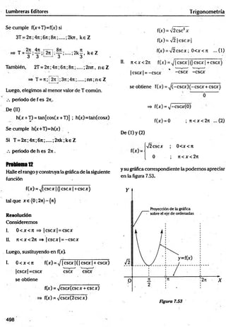 Lumbreras Editores T rigonometría
Se cum ple f(x+T)=f(x) si
3T= 2n;4 n ;6tt;8 n ;....
2n.47i.[
T W •
!'. 8?:,.
3 ’
;2kTt, k e Z
.... ; 2 k |, k e Z
También, 2T = 2j i;4te;6rt;8rt; .....;2n7c, n e Z
T = n;i 2n ¡;3 it;4 jt;.....;n ;t;n e Z
Luego, elegim os al m enor valor de T com ún.
.-. periodo de f es 2ti..
De (II)
h(x + T) = tan[cos(x + T)] ; h(x)=tan(cosx)
Se cum ple h(x+T)=h(x)
Si T.= 2 jt;4 n ;6 n ; ;27tk;keZ
/. periodo de h es 2ji .
Problema12
Halle el rango y construya la gráfica de la siguiente
función
f(x) = ^ fcscx j(¡^ scx ¡T cscjr)
tal que x e (0; 2%)- {re}
Resolución
Considerem os
I. 0 < x < tc => |c s c x | = cscx
II. 7 t< x < 2 n =» |c s c x | = -e s c x
Luego, sustituyendo en f(x)
I. 0 < x < n f(x) = 1cscx | ( | cscx | + cscx)
|cscx| =cscx S T ^cscx
se obtiene
f(x) = yjcscxicscx + cscx)
f(x) = x/csar(2cscx)
f(x) = /2csc2x
f(x) = y¡2I C S C X -|
f(x) = V 2cscx; 0<x < 7t ...(1)
II. n< x< 2n f(x) = x /[c s c x |(|c s c x |+ c s ^
| cscx | = —
cscx * -cscx ^cscx
se obtiene f(x) = ^(-cscx ) ( - cscx + cscx)
=> f(x) = x/-cscx(0)
f(x) = 0 ; ti < x < 2t
c ... (2)
De (1) y (2)
I
-j2cscx ; 0<x<7i
0 ; 7t< x < 27t
y su gráfica correspondiente la podemos apreciar
en la figura 7.53.
498
 