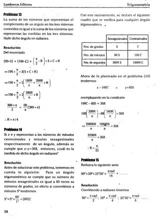 Lumbreras Editores
Problema 13
La sum a de los números que representan el
complemento de un ángulo en los tres sistemas
conocidos es igual a la suma de los números que
representan las medidas en los tres sistemas.
Halle dicho ángulo en radianes.
Resolución
Del enunciado
(90-S) + (100-C) + ( ^ - R ) = S + c + R
=>190 + - = 2(S + C + R)
2
=>190 + Í = 2 Í ! M + ?00R+ r )
2 { n k J
=>190 + í = 2 ^ ^ 5 R + R j
= — (380 +n)
2 7t
/. R = 7i/4
Problema14
Si x e y representan a los números de minutos
cen tesim a les y m inutos sex a g esim a les
respectivam ente de un ángulo, adem ás se
cum ple que x-y=368, entonces, ¿cuál es la
medida de dicho ángulo en radianes?
Trigonometría
Con este razonamiento, se deduce el siguiente
cuadro que se verifica para cualquier ángulo
trigonométrico. „
Sexagesimales Centesimales
Nro. de grados S C
Nro. de minutos 60 S 100 C
Nro. de segundos 3600 S 10000 C
Ahora de lo planteado en el problem a (14)
tendremos
x = 100C a y=60S
reemplazando en la condición
100C-6ÓS = 368
100
200R )
60
180R
V 71 J V 71
20000R 108Q0R
= 368
368
K
9200R
n
368
.'. R =
25
Resolución
Antes de solucionar este problema, tomemos en
cuen ta lo siguiente: Para un ángulo
trigonométrico se cumple que su núm ero de
minutos sexagesimales es igual a 60 veces su
números de grados, en efecto si convertimos a
minutos S° tendremos
S°=S°x— = (60S)'
1=
Problema 15
Reduzca la siguiente serie
jtrad
90°+508+22°30"+ +
1b
Resolución
Convirtiendo a radianes tenemos
90° =
n rad
50* =
n rad
22°30"=
k rad
8
58
 