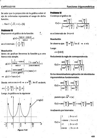 CAPITULO Vil Funciones trigonométricas
Se sabe que la proyección de la gráfica sobre él
eje de ordenadas representa el rango de dicha
función.
.-. Ranf = [V 2;+~)u{0}
Problema 13
Represente el gráfico de la función i ,
sec x -e o s x
g(x) =
senx
+ 1
en el intervalo
Resolución
Antes de graficar llevemos la función g a una
forma más simple.
1
g(x) =
g W =
cosx
— cosx
se n x
senx.seríx
+ 1=
1-COS X
cosx spmx
g(x) = U anx|+ l
eos x sen x
+ l = |tanx| + l
kn
+ 1
Donde sen x co sx * 0 => x * y , k e Z esdecir,
x e ( - * ; ^
 2 < 2 o ; f
Luego, la gráfica es la siguiente
Problema 14
Construya el gráfico de
sen
f(x) =
í f l
eos i 1? ]
1 1
L l í
f ^ ° Í f]
en el intervalo de 0<x<4
Resolución
Se observa que y * y / k e Z x * k
Luego
x^{l;2;3}
Reduciendo la regla de correspondencia
sen
f(x) =
í i r |í
Lii
I COS
[-2 ]
sec
En los denominadores aplicación de identidades
trigonométricas fundamentales.
f(x) =
*"(?L“íf ]
nx 70C
C
SC— sec—
2 2
puesto que Va = |a
f(x) = sen[ y sen-
nx i ror
+ COS ----
2
cos-
jvc
Analizando por intervalos
f(x) =
1 ; 0 < x < l
-cosrcc ; l< x < 2
-1 ; 2 < x < 3
cosux ; 3 < x < 4
499
 