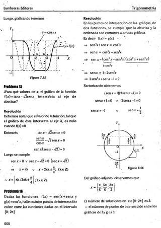Lumbreras Editores Trigonometría
Luego, graficando tenemos Resolución
En los puntos de intersección de las gráficas, de
dos funciones, se cumple que la abscisa y la
ordenada son comunes a am bas gráficas.
%
Es decir f(x) = g(x) -
=> sen4
x+senx = cos4
x
=> sen x = cos4
x - sen4
x
=s- sen x = (eos2x - sen2x Xcos2x + sen2x)
1-senrar 1
=> senx = l-2 sen 2
x
=> 2sen2x +se n x -l = 0
Problema15
¿Para qué valores de x, el gráfico de la función
f(x) = tanx-V2senx intersécta al eje de
abscisas?
Factorizando obtenemos
(sen x + l)(2sen x -1) = 0
sen x + l = 0 v 2 se n x -l= 0
Resolución
Debemos notar que el valor de la función, tal que
el gráfico de éste intersecta al eje X, es nulo
cuando f(x)=0
Entoncés tan x-y¡2 senx = 0
senx rx „
. --------- V2senx = 0
cosx
senx(secx-X 2) = 0
Luego se cumple
senx = 0 v secx -V 2 = 0 (secx =^¡2)
x = rtk v x = 2rtk±—
; (k éZ )
1
senx = - l v senx = -
x 7tk;2jik±~ •
4 ’
(keZ )
Problema 16
Dadas las funciones f(x) = sen 4
x + sen x y
g(x)=cos4
x, halle cuántos puntos de intersección
existe entre las funciones dadas en el intervalo
[0; 2t
t
]
Del gráfico adjunto observamos que
íjt_5rc_3ji|
* “ (6 ’ 6 ’ 2 J
El número de soluciones en x e [0; 2rt] es 3.
eí número de puntos de intersección entre los
gráficos d e fy g e s3 .
500
 
