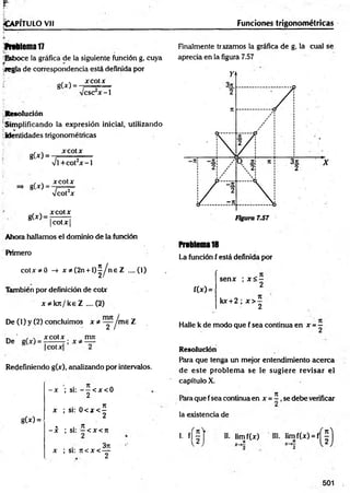 ^Ca p it u l o v ii Funciones trigonométricas
ftrtlem al7
^Esboce la gráfica de la siguiente función g, cuya
-.regla de correspondencia está definida por
xcotx
gU ) =
esc x -1
Resolución
Simplificando la expresión inicial, utilizando
identidades trigonométricas
g(*) =
g(x) =
g(x)>
x cotx
%
/l +cot2x - 1
xcotx
Vcot2x
xcotx
| cot X |
Ahora hallamos el dominio de la función
Primero
co tx * 0 -» x * (2n + l ) ^ n e Z ....(1)
También por definición de cotx
x * k n /k e Z .... (2)
De (1) y (2) concluimos x * ~ Jm e Z
_ ' , , x co tx mn
De
Redefiniendo g(x), analizando por intervalos.
g(x) =
- x ; si: — < x < 0
2
• a n
x ; si: 0 < x < -
2
. . n
- x ; si: —< x < n
3rc
x ; si: n < x < —
2
Finalmente trazamos la gráfica de g, la cual se
aprecia en la figura 7.57
Problema1
8
La función f está definida por
f(x) =
senx ; x < -
2
kx + 2 ; x > |
Halle k de modo que f sea continua en x = -
Resolución
Para que tenga un mejor entendimiento acerca
de este problem a se le sugiere revisar el
capítulo X.
71
Para que fsea continua en x = - , se debe verificar
la existencia de
i. n f II. lim f(x) HI. lim f(x) = f
i )
501
 