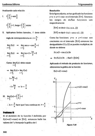Lumbreras Editores T rigonometría
Analizando cada relación
, luego f j j j existe
Resolución
En la figuraadjunta, se han graficado las funciones
y=x e y= 1-cosx en el intervalo [0;n]. Entonces
los rangos d e . dicñas funciones son
respectivamente
[0;Jt] es decir 0<x<7i...(I)
II, Aplicamos límites laterales, f tiene doble [0;2] esd?cir 0< 1 -co sx <2...(2)
regla de correspondencia en x =
lim f(x) => lim senx = s e n - = l
_ 7
t" n 2
2 2
kit
lim f(x) =* limkx+2 =— +2
n* jt+ 2
x~>— x-+—
2 2
Como lim f(x) debe existir
n
X~¥2
=> lim f(x) = lim f(x)
ji*
x~
>
-z- X-*—
2 2
l = Í2 + 2
2
, krc . 2
-1 = — => k = —
2 rt
III. lim f(x) = f [ J j = l
, 2 . r . 7t
k = — hace que f sea continua en x = -
71 ¿
Problema10
Si el dom inio de la función f definida por
f(x)=x( 1-cosx) es [0;n], entonces halle los
valores de f y bosqueje la gráfica de f.
Como las funciones y=x e y = l-co sx son
crecientes en el intervalo [0;n], entonces las
desigualdades (1) y (2) se pueden multiplicar, de
donde se obtiene
0 < x (l-co sx )< 2 ;i
=* 0<f(x)<2it Ranf = [0;2it]
Aplicando el método de producto de funciones,
obtenemos la gráfica de la función
f(x)=x( 1-cosx)
502
 