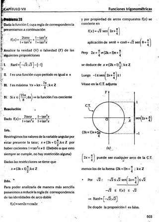 VPITULO Vil Funciones trigonométricas
froblema20
t Dada la función f; cuya regla de correspondencia
presentamos a continuación
I - '
. 2tanx l-tan 2x
f(jf) = -------- — +
1+ tan2
* 1+ tan2*
Analice la verdad (V) o falsedad (F) de las
h . .
i siguientes proposiciones
L R anf=[-72;72]-{ -!}
III. fesm áxim a Vx = k n - ^ ; k e Z
O
25n
IV. Si x e ( — ;4n) =>la función f es creciente
Resolución ,
* J „ . 2tanr l-ta n 2x
Dado f(x)= --------s- +------- 5—
1+tan2x l+ tan2x
1ro.
Restringimos los valores de la variable angular por
estar presente la tan*; x * (2 k + l) í;k e Z por
haber cocientes 1+ tan2* * O (Debido a que esto
siempre se cumple, no hay restricción alguna)
Dadas las restricciones se-tiene que
* * (2 k + l) |;k e Z
2do. '
Para poder analizarla de m anera más sencilla
pasaremos a reducir la regla de correspondencia
de las identidades de arco doble
f(x)=sen2x+cos2x
y por propiedad de arcos compuestos f(x) se
convierte en
f(x) = 72 sen^2x+^
aplicación de sen0 + cos0 = 72 senj^0 + í j
Pero 2jr + - ^ ( 2 k + l)n + -
4 4
se deduce de x * (2 k + l)—
; ke Z
Íí II. f es una función cuyo periodo es igual a n Luego -1 < sen
H ) s
l
Véase en la C.T. adjunta
sen^2x+-®)
-1
2x + - puede ser. cualquier arco de la C.T.
4 ] % '
menos los de la forma (2k +l)n+ —; keZ
4
• Por 72 : -72 <72 sen ^2 x + ^ js7 2
-7 2 < f(x) < 72
=> Ranf= [-72;72]
De doude ía proposición I es falsa.
503
 