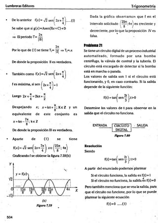 Lumbreras Editores Trigonom etría
• De lo anterior f(x)= y¡2 senj^2x+^ j ..... (1)
Se sabe que si g(x)=Asen(Bx+C)+D
=* El periodo T= ^
2n
Por lo que de (1) se tiene T(= |2| => Tf=.7t
De donde la proposición II es verdadera.
• También como f(x)=V2 sen 2x+ -
l 4
f es máxima, si sen [ 2x+ - I= 1
4
Dada la gráfica observam os que f en el
intervalo solicitado (~ |~ ;4,T) es creciente y
decreciente, por lo que la proposición IV es
%
falsa.
Problema 21
Se tiene un circuito digital de un proceso industrial
autom atizado, form ado por una bom ba
centrifuga, la válvula de control y la tubería. El
circuito está encargado de detectar si la bomba
está en marcha o parada.
Los valores de salida son 1 si el circuito está
funcionando, y 0, en caso contrario. Si la salida
depende de la siguiente función;
Luego 2 * ± ^ = 2kji + í
D espejando x; x = k 7 t+ -;K eZ y un
8
equivalente de este conjunto es
i 7n - '
x =kn----- ; ke Z
8
De donde la proposición III es verdadera.
• Aparte de (1) se tiene
f(x) = >/2 s e n j ^ + ^ j ; x e ; 4n)
Graficando f se obtiene la figura 7.59(b)
f(t) = tan^ sen ^ j, t>0
Determine los valores de t para observar en la
salida que el circuito no funciona.
ENTRADA CIRCUITO
DIGITAL
SALIDA
Figura 7.60
Resolución
Siendo
f(t)=tan| s e n y j; t>0
A partir del enunciado podemos plantear
Si el circuito funciona, la salida es f(t) = 1
Si el circuito no funciona, la salida es f(t)=0
Pero también menciona que se vea ia salida, para
que el circuito no funcione, por lo que se puede
plantear la siguiente ecuación
f(0=0 ......(1)
504
 