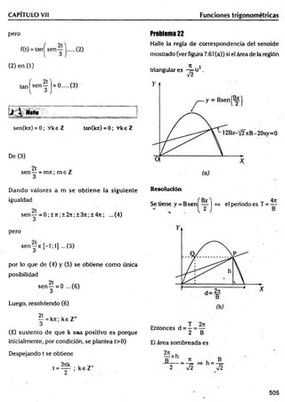 CAPITULO Vil Funciones trigonométricas
pero
f(t) = tan| sen y |..... (2)
(2) e n (l)
tanj sen y l= ®..... (3)
Nota
sen(kn) = 0; Vke Z tan(kn)=0; VkeZ
De (3)
2t
sen — = m n ; m e Z
3
Problema 22
Halle la regla de correspondencia del senoide
mostrado (ver figura 7.61 (a)) si el área de la región
n 2
tnangulares -y^u .
Dando valores a m se obtiene la siguiente
igualdad
sen y --0 ;± 7 i;± 2 7 t;± 3 jt;± 4 n ; ...(4)
Resolución
pero
sen j e [ - l ; l ] ...(5)
por lo que de (4) y (5) se obtiene como única
posibilidad
sen— = 0 ...(6)
3
Luego, resolviendo (6)
y = kn; k s Z+
(El sustento de que k saa positivo es porque
inicialmente, por condición, se plantea t>0)
Despejando t se obtiene
3rck *
t = ----- ; ke Z
2
Bx 4rt
Se tiene y = Bsen| — I =» el periodo es T =
Entonces d = —= —
2 B
El área sombreada es
2n
¥ X h . 7
1
:7 f V2
505
 