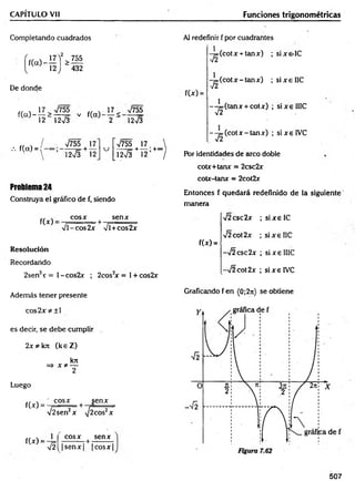 CAPÍTULO Vil Funciones trigonométricas
Completando cuadrados
>755
“ 432
De donde
f(cO-
17 > V755
12“ 12V3
V f(a)
17 ^ V755
2 " 12V3
/. f(cx) =
/ V755 17
 ]2Í3 + 12
u
V755 | 17
12>/3 + 12
Problema 24
Construya el gráfico de f, siendo
f(x)
cosx
%
Jl-co s2 x
+
senx
VÍ+cos2x
Resolución
Recordando
2sen2x = l-co s2 x ; 2cos2
x = 1+ cos2x
Además tener presente
Al redefinir f por cuadrantes
f(*) =
-y=(cotx + tanx) ;
-y=(cotx-tanx) ;
1
(tanx + cotx) ;
'T í
--j= (c o tx -ta n x ) ;
sixs-IC
s ix e IIC
sixelIIC
sixelV C
Por identidades de circo doble
cotx+tanx = 2csc2x
cotx-tanx = 2cot2x
Entonces f quedará redefinido de la siguiente
manera
f(*) =
V2csc2x
V2cot2x
-¡2csc2x
-/2 cot 2x
; six e IC
; six e IIC
; si x e IIIC
; six e IVC
Graficando f en (0;2n) se obtiene
co s2 x * ± l
es decir, se debe cumplir
2x *k7t (k eZ )
kix
=> x * —
2
Luego
f(x) =
" cosx senx
V2sen2x + 7 W 7
f(x) =
T 2 
cosx t senx
|s e n x | |co sx |
507
 