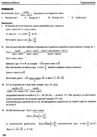 Lumbreras Editores T rigonometría
Problema 25
De la función f(x) = ----------------- determine en el siguiente orden:
c o s x -se n x
1. Dominio de f 11. Rango de f 11
1
. Periodo de f * IV. Gráfica de f
Resolución
1. El dominio de f son todos los valores admisibles de x, entonces
co sx -se n x =* co sx ^ sen x
4
Por lo tanto Dom f = R - |kjr +
11. Una vez que está bien definido el dominio de f, podemos simplificar f para obtener el rango de f.
tr cos2x _ cos2x - s e n 2x _ (cosx + sen x )(co sx -sen x )
cos(x +T )-sen (x +T) c o s x -se n x
La igualdad anterior se verifica si T =... 2it;4n ;6rr;.... es decir, VT = 2kit siendo k un valor entero.
Como el periodo de f es el menor valor de T positivo (T = 2ir)
Concluimos que el periodo de fes 2rt. En otra palabras, la gráfica de f se “repite”cada 2n unidades
en el eje X.
IV De (H) tenemos que f(x) = eosx + senx
Por lo tanto, para f -V Í<cosx+senx< y¡2 => Ran f = (-^ 2 ; •H)
f
111. Si T es el periodo de f, éste debe cumplir f(x +T) = f(x)
cos2(x+T) _ cos2x
<cosx+senx<
cos2x
A continuación graficam os
508
 